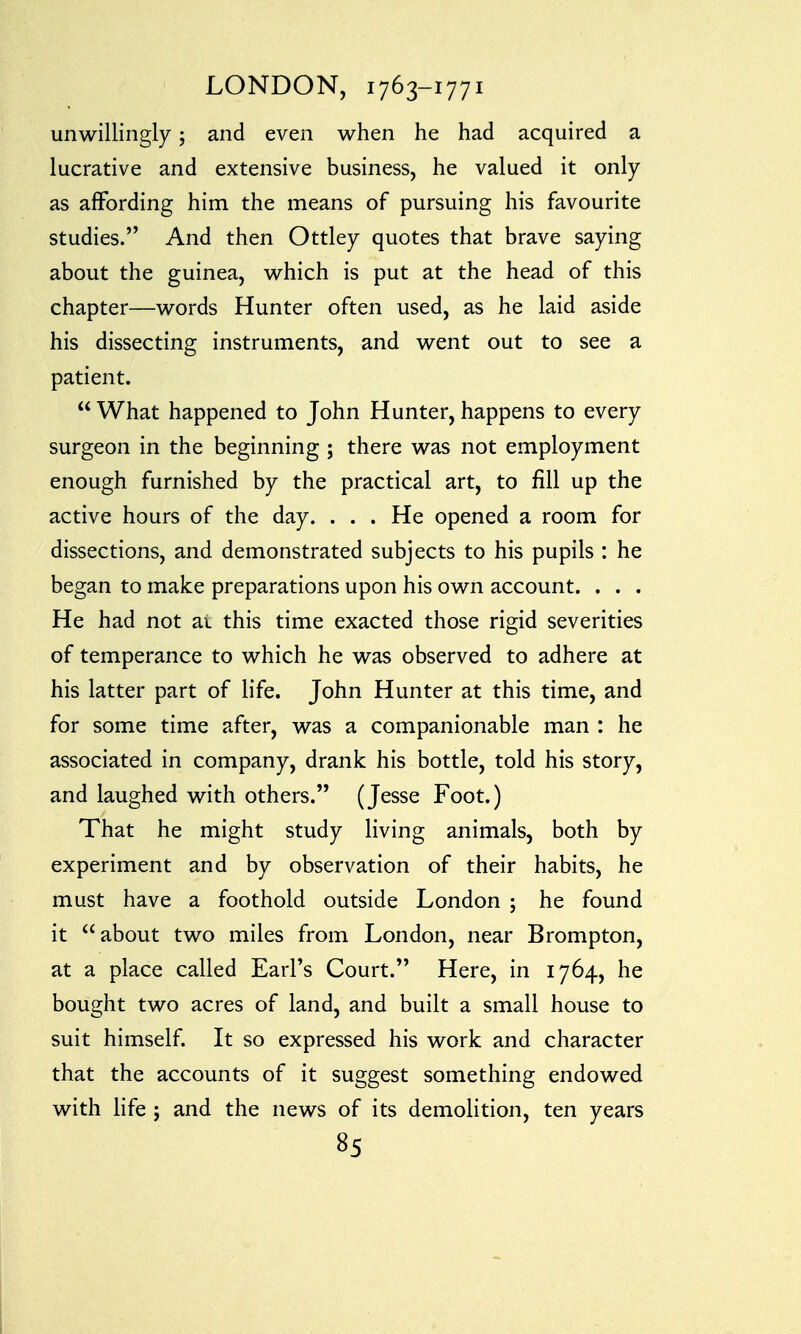 unwillingly; and even when he had acquired a lucrative and extensive business, he valued it only as affording him the means of pursuing his favourite studies. And then Ottley quotes that brave saying about the guinea, which is put at the head of this chapter—words Hunter often used, as he laid aside his dissecting instruments, and went out to see a patient.  What happened to John Hunter, happens to every surgeon in the beginning ; there was not employment enough furnished by the practical art, to fill up the active hours of the day. ... He opened a room for dissections, and demonstrated subjects to his pupils : he began to make preparations upon his own account. . . . He had not at this time exacted those rigid severities of temperance to which he was observed to adhere at his latter part of life. John Hunter at this time, and for some time after, was a companionable man : he associated in company, drank his bottle, told his story, and laughed with others. (Jesse Foot.) That he might study living animals, both by experiment and by observation of their habits, he must have a foothold outside London ; he found it about two miles from London, near Brompton, at a place called Earl's Court. Here, in 1764, he bought two acres of land, and built a small house to suit himself. It so expressed his work and character that the accounts of it suggest something endowed with life ; and the news of its demolition, ten years