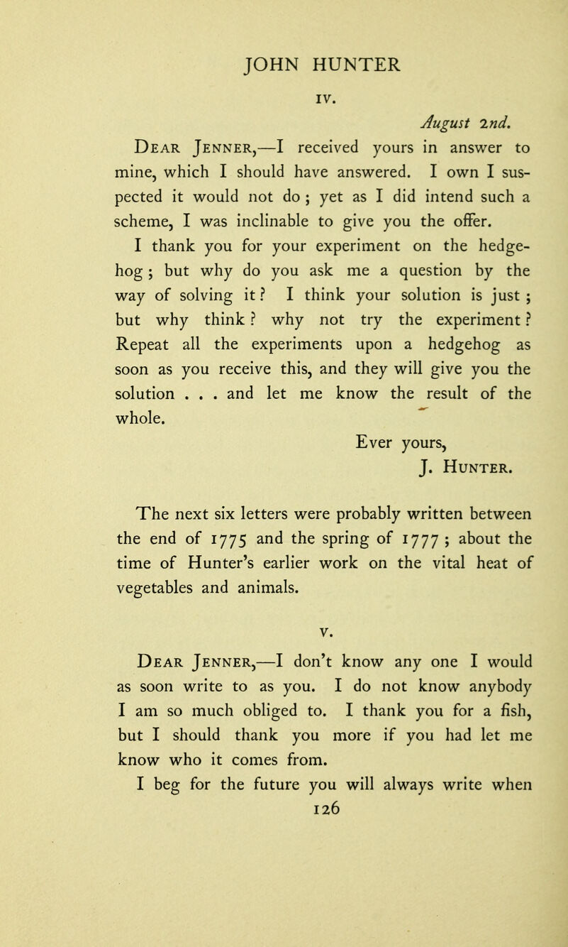 IV. August 2nd. Dear Jenner,—I received yours in answer to mine, which I should have answered. I own I sus- pected it would not do ; yet as I did intend such a scheme, I was inclinable to give you the offer. I thank you for your experiment on the hedge- hog ; but why do you ask me a question by the way of solving it? I think your solution is just; but why think ? why not try the experiment ? Repeat all the experiments upon a hedgehog as soon as you receive this, and they will give you the solution . . . and let me know the result of the whole. Ever yours, J. Hunter. The next six letters were probably written between the end of 1775 and the spring of 1777 ; about the time of Hunter's earlier work on the vital heat of vegetables and animals. v. Dear Jenner,—I don't know any one I would as soon write to as you. I do not know anybody I am so much obliged to. I thank you for a fish, but I should thank you more if you had let me know who it comes from. I beg for the future you will always write when