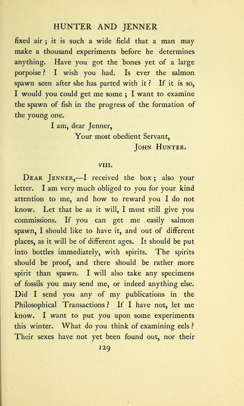 fixed air ; it is such a wide field that a man may- make a thousand experiments before he determines anything. Have you got the bones yet of a large porpoise ? I wish you had. Is ever the salmon spawn seen after she has parted with it ? If it is so, I would you could get me some ; I want to examine the spawn of fish in the progress of the formation of the young one. I am, dear Jenner, Your most obedient Servant, John Hunter. viii. Dear Jenner,—I received the box; also your letter. I am very much obliged to you for your kind attention to me, and how to reward you I do not know. Let that be as it will, I must still give you commissions. If you can get me easily salmon spawn, I should like to have it, and out of different places, as it will be of different ages. It should be put into bottles immediately, with spirits. The spirits should be proof, and there should be rather more spirit than spawn. I will also take any specimens of fossils you may send me, or indeed anything else. Did I send you any of my publications in the Philosophical Transactions ? If I have not, let me know. I want to put you upon some experiments this winter. What do you think of examining eels ? Their sexes have not yet been found out, nor their