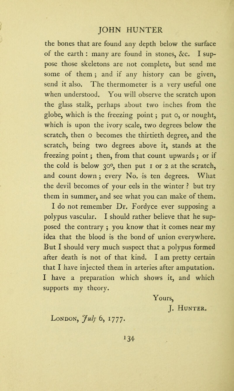 the bones that are found any depth below the surface of the earth : many are found in stones, &c. I sup- pose those skeletons are not complete, but send me some of them ; and if any history can be given, send it also. The thermometer is a very useful one when understood. You will observe the scratch upon the glass stalk, perhaps about two inches from the globe, which is the freezing point ; put o, or nought, which is upon the ivory scale, two degrees below the scratch, then o becomes the thirtieth degree, and the scratch, being two degrees above it, stands at the freezing point; then, from that count upwards ; or if the cold is below 300, then put 1 or 2 at the scratch, and count down 5 every No. is ten degrees. What the devil becomes of your eels in the winter ? but try them in summer, and see what you can make of them. I do not remember Dr. Fordyce ever supposing a polypus vascular. I should rather believe that he sup- posed the contrary ; you know that it comes near my idea that the blood is the bond of union everywhere. But I should very much suspect that a polypus formed after death is not of that kind. I am pretty certain that I have injected them in arteries after amputation. I have a preparation which shows it, and which supports my theory. Yours, J. Hunter. London, July 6, 1777. J34