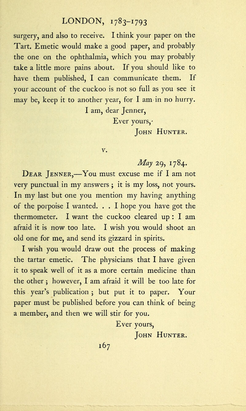 surgery, and also to receive. I think your paper on the Tart. Emetic would make a good paper, and probably the one on the ophthalmia, which you may probably take a little more pains about. If you should like to have them published, I can communicate them. If your account of the cuckoo is not so full as you see it may be, keep it to another year, for I am in no hurry. I am, dear Jenner, Ever yours,- John Hunter. v. May 29, 1784. Dear Jenner,—You must excuse me if I am not very punctual in my answers ; it is my loss, not yours. In my last but one you mention my having anything of the porpoise I wanted. . . I hope you have got the thermometer. I want the cuckoo cleared up : I am afraid it is now too late. I wish you would shoot an old one for me, and send its gizzard in spirits. I wish you would draw out the process of making the tartar emetic. The physicians that I have given it to speak well of it as a more certain medicine than the other ; however, I am afraid it will be too late for this year's publication ; but put it to paper. Your paper must be published before you can think of being a member, and then we will stir for you. Ever yours, John Hunter.