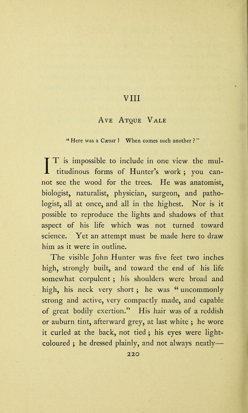 VIII Ave Atque Vale  Here was a Caesar ! When comes such another ?  IT is impossible to include in one view the mul- titudinous forms of Hunter's work ; you can- not see the wood for the trees. He was anatomist, biologist, naturalist, physician, surgeon, and patho- logist, all at once, and all in the highest. Nor is it possible to reproduce the lights and shadows of that aspect of his life which was not turned toward science. Yet an attempt must be made here to draw him as it were in outline. The visible John Hunter was five feet two inches high, strongly built, and toward the end of his life somewhat corpulent ; his shoulders were broad and high, his neck very short ; he was  uncommonly strong and active, very compactly made, and capable of great bodily exertion. His hair was of a reddish or auburn tint, afterward grey, at last white ; he wore it curled at the back, not tied ; his eyes were light- coloured ; he dressed plainly, and not always neatly—