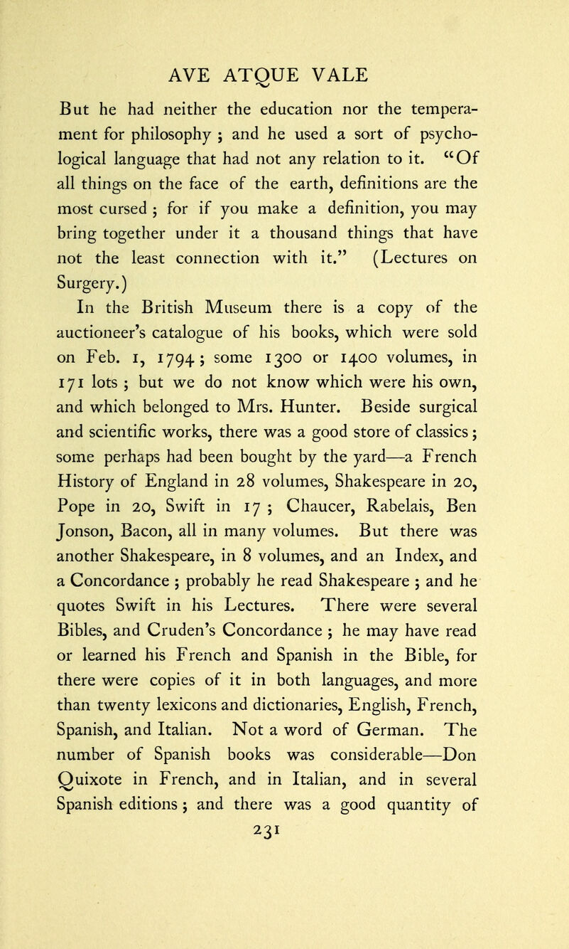 But he had neither the education nor the tempera- ment for philosophy ; and he used a sort of psycho- logical language that had not any relation to it. Of all things on the face of the earth, definitions are the most cursed ; for if you make a definition, you may bring together under it a thousand things that have not the least connection with it. (Lectures on Surgery.) In the British Museum there is a copy of the auctioneer's catalogue of his books, which were sold on Feb. I, 1794; some 1300 or 1400 volumes, in 171 lots ; but we do not know which were his own, and which belonged to Mrs. Hunter. Beside surgical and scientific works, there was a good store of classics; some perhaps had been bought by the yard—a French History of England in 28 volumes, Shakespeare in 20, Pope in 20, Swift in 17 ; Chaucer, Rabelais, Ben Jonson, Bacon, all in many volumes. But there was another Shakespeare, in 8 volumes, and an Index, and a Concordance ; probably he read Shakespeare ; and he quotes Swift in his Lectures. There were several Bibles, and Cruden's Concordance ; he may have read or learned his French and Spanish in the Bible, for there were copies of it in both languages, and more than twenty lexicons and dictionaries, English, French, Spanish, and Italian. Not a word of German. The number of Spanish books was considerable—Don Quixote in French, and in Italian, and in several Spanish editions j and there was a good quantity of