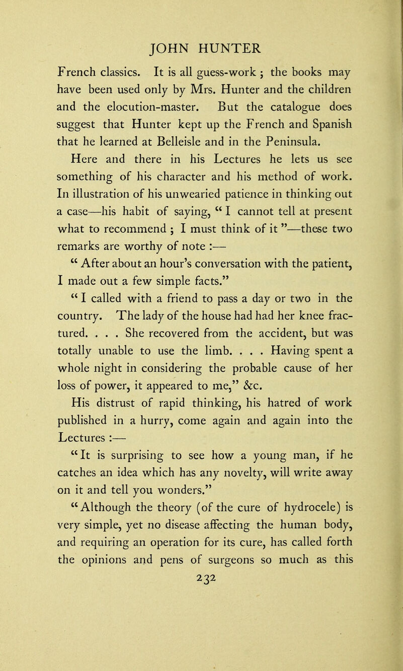 French classics. It is all guess-work j the books may- have been used only by Mrs. Hunter and the children and the elocution-master. But the catalogue does suggest that Hunter kept up the French and Spanish that he learned at Belleisle and in the Peninsula. Here and there in his Lectures he lets us see something of his character and his method of work. In illustration of his unwearied patience in thinking out a case—his habit of saying,  I cannot tell at present what to recommend ; I must think of it —these two remarks are worthy of note :—  After about an hour's conversation with the patient, I made out a few simple facts.  I called with a friend to pass a day or two in the country. The lady of the house had had her knee frac- tured. . . . She recovered from the accident, but was totally unable to use the limb. . . . Having spent a whole night in considering the probable cause of her loss of power, it appeared to me, &c. His distrust of rapid thinking, his hatred of work published in a hurry, come again and again into the Lectures :— It is surprising to see how a young man, if he catches an idea which has any novelty, will write away on it and tell you wonders. Although the theory (of the cure of hydrocele) is very simple, yet no disease affecting the human body, and requiring an operation for its cure, has called forth the opinions and pens of surgeons so much as this