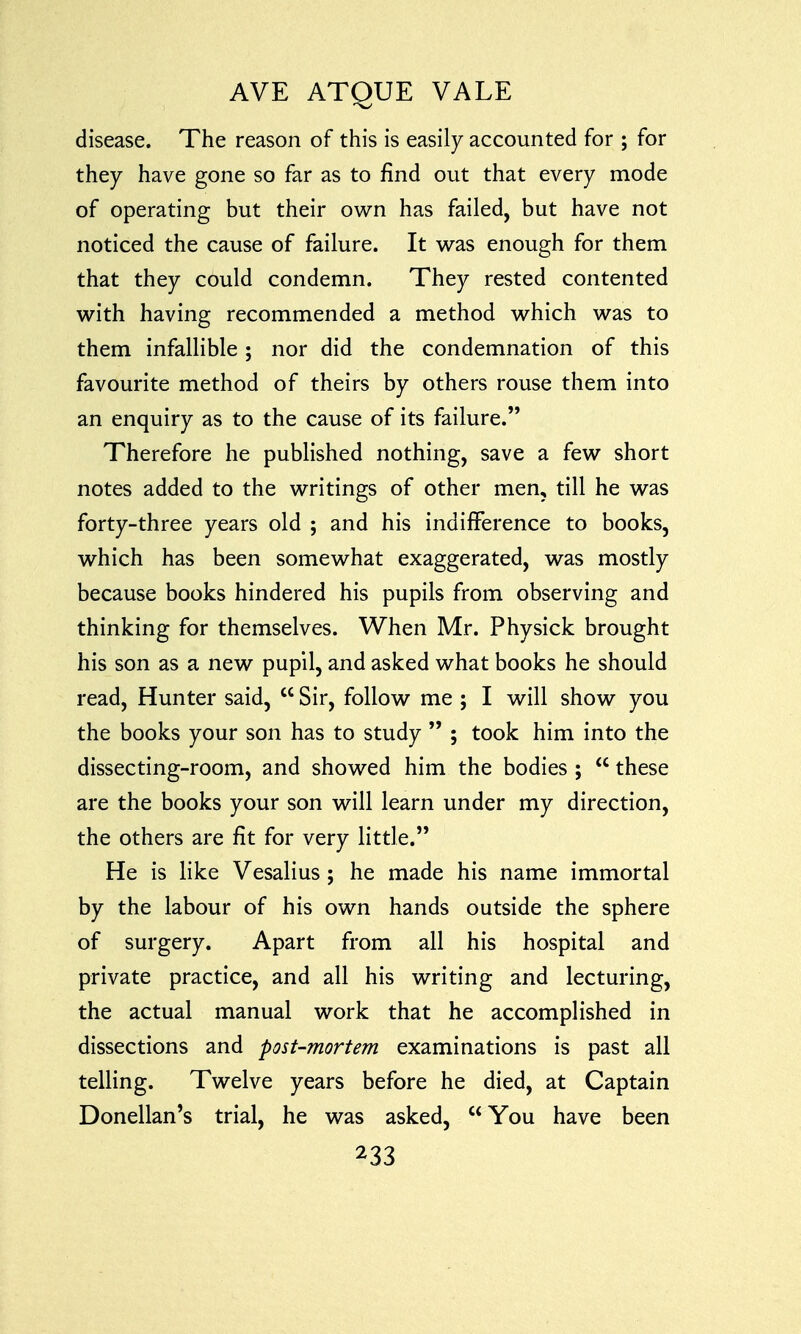 disease. The reason of this is easily accounted for ; for they have gone so far as to find out that every mode of operating but their own has failed, but have not noticed the cause of failure. It was enough for them that they could condemn. They rested contented with having recommended a method which was to them infallible; nor did the condemnation of this favourite method of theirs by others rouse them into an enquiry as to the cause of its failure. Therefore he published nothing, save a few short notes added to the writings of other men, till he was forty-three years old ; and his indifference to books, which has been somewhat exaggerated, was mostly because books hindered his pupils from observing and thinking for themselves. When Mr. Physick brought his son as a new pupil, and asked what books he should read, Hunter said,  Sir, follow me ; I will show you the books your son has to study  ; took him into the dissecting-room, and showed him the bodies ;  these are the books your son will learn under my direction, the others are fit for very little. He is like Vesalius ; he made his name immortal by the labour of his own hands outside the sphere of surgery. Apart from all his hospital and private practice, and all his writing and lecturing, the actual manual work that he accomplished in dissections and post-mortem examinations is past all telling. Twelve years before he died, at Captain Donellan's trial, he was asked, You have been