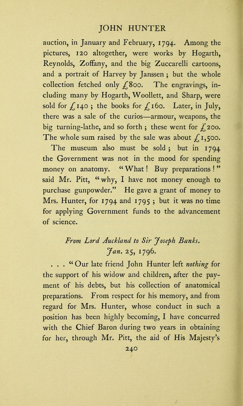 auction, in January and February, 1794. Among the pictures, 120 altogether, were works by Hogarth, Reynolds, ZofFany, and the big Zuccarelli cartoons, and a portrait of Harvey by Janssen ; but the whole collection fetched only ^800. The engravings, in- cluding many by Hogarth, Woollett, and Sharp, were sold for ^140 ; the books for £160. Later, in July, there was a sale of the curios—armour, weapons, the big turning-lathe, and so forth ; these went for £200. The whole sum raised by the sale was about ^1,500. The museum also must be sold ; but in 1794 the Government was not in the mood for spending money on anatomy.  What! Buy preparations !  said Mr. Pitt, why, I have not money enough to purchase gunpowder. He gave a grant of money to Mrs. Hunter, for 1794 and 1795 ; but it was no time for applying Government funds to the advancement of science. From Lord Auckland to Sir Joseph Banks. Jan. 25, 1796. ... Our late friend John Hunter left nothing for the support of his widow and children, after the pay- ment of his debts, but his collection of anatomical preparations. From respect for his memory, and from regard for Mrs. Hunter, whose conduct in such a position has been highly becoming, I have concurred with the Chief Baron during two years in obtaining for her, through Mr. Pitt, the aid of His Majesty's