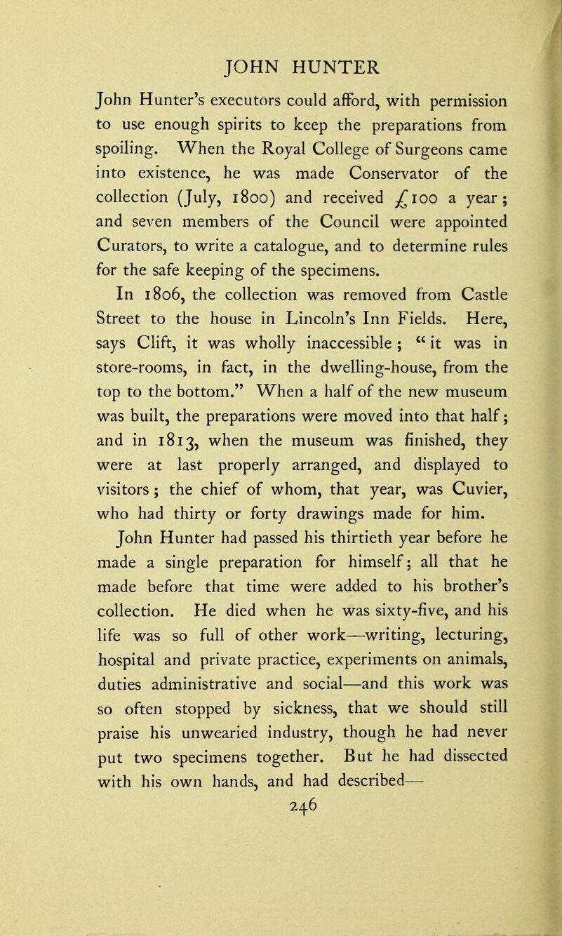 John Hunter's executors could afford, with permission to use enough spirits to keep the preparations from spoiling. When the Royal College of Surgeons came into existence, he was made Conservator of the collection (July, 1800) and received ^100 a year; and seven members of the Council were appointed Curators, to write a catalogue, and to determine rules for the safe keeping of the specimens. In 1806, the collection was removed from Castle Street to the house in Lincoln's Inn Fields. Here, says Clift, it was wholly inaccessible ;  it was in store-rooms, in fact, in the dwelling-house, from the top to the bottom. When a half of the new museum was built, the preparations were moved into that half; and in 1813, when the museum was finished, they were at last properly arranged, and displayed to visitors; the chief of whom, that year, was Cuvier, who had thirty or forty drawings made for him. John Hunter had passed his thirtieth year before he made a single preparation for himself; all that he made before that time were added to his brother's collection. He died when he was sixty-five, and his life was so full of other work—writing, lecturing, hospital and private practice, experiments on animals, duties administrative and social—and this work was so often stopped by sickness, that we should still praise his unwearied industry, though he had never put two specimens together. But he had dissected with his own hands, and had described—