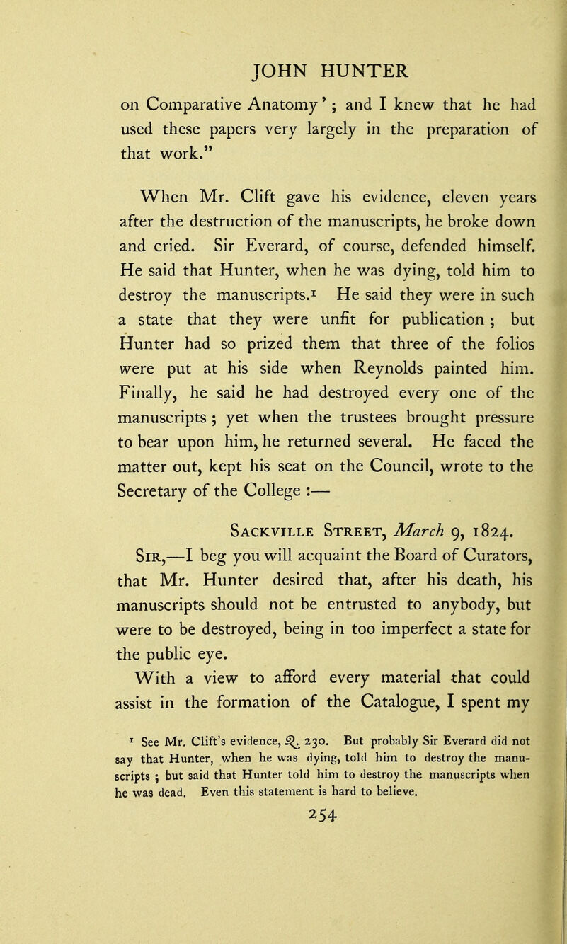 on Comparative Anatomy' ; and I knew that he had used these papers very largely in the preparation of that work. When Mr. Clift gave his evidence, eleven years after the destruction of the manuscripts, he broke down and cried. Sir Everard, of course, defended himself. He said that Hunter, when he was dying, told him to destroy the manuscripts.1 He said they were in such a state that they were unfit for publication; but Hunter had so prized them that three of the folios were put at his side when Reynolds painted him. Finally, he said he had destroyed every one of the manuscripts ; yet when the trustees brought pressure to bear upon him, he returned several. He faced the matter out, kept his seat on the Council, wrote to the Secretary of the College :— Sackville Street, March 9, 1824. Sir,—I beg you will acquaint the Board of Curators, that Mr. Hunter desired that, after his death, his manuscripts should not be entrusted to anybody, but were to be destroyed, being in too imperfect a state for the public eye. With a view to afford every material that could assist in the formation of the Catalogue, I spent my 1 See Mr. Clift's evidence, ^ 230. But probably Sir Everard did not say that Hunter, when he was dying, told him to destroy the manu- scripts j but said that Hunter told him to destroy the manuscripts when he was dead. Even this statement is hard to believe.