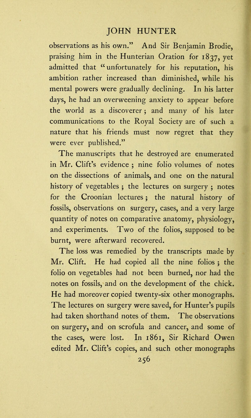 observations as his own. And Sir Benjamin Brodie, praising him in the Hunterian Oration for 1837, yet admitted that unfortunately for his reputation, his ambition rather increased than diminished, while his mental powers were gradually declining. In his latter days, he had an overweening anxiety to appear before the world as a discoverer; and many of his later communications to the Royal Society are of such a nature that his friends must now regret that they were ever published. The manuscripts that he destroyed are enumerated in Mr. Clift's evidence ; nine folio volumes of notes on the dissections of animals, and one on the natural history of vegetables ; the lectures on surgery ; notes for the Croonian lectures; the natural history of fossils, observations on surgery, cases, and a very large quantity of notes on comparative anatomy, physiology, and experiments. Two of the folios, supposed to be burnt, were afterward recovered. The loss was remedied by the transcripts made by Mr. Clift. He had copied all the nine folios ; the folio on vegetables had not been burned, nor had the notes on fossils, and on the development of the chick. He had moreover copied twenty-six other monographs. The lectures on surgery were saved, for Hunter's pupils had taken shorthand notes of them. The observations on surgery, and on scrofula and cancer, and some of the cases, were lost. In 1861, Sir Richard Owen edited Mr. Clift's copies, and such other monographs