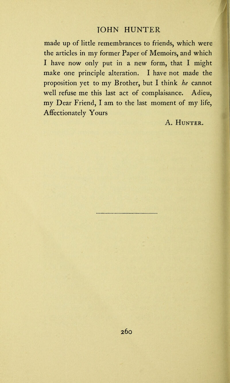 made up of little remembrances to friends, which were the articles in my former Paper of Memoirs, and which I have now only put in a new form, that I might make one principle alteration. I have not made the proposition yet to my Brother, but I think he cannot well refuse me this last act of complaisance. Adieu, my Dear Friend, I am to the last moment of my life, Affectionately Yours A. Hunter.