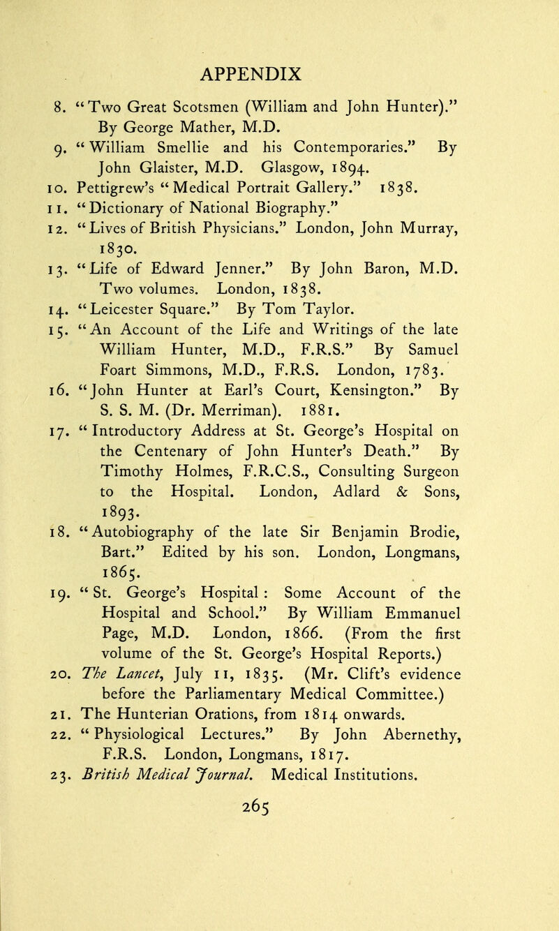 8. Two Great Scotsmen (William and John Hunter). By George Mather, M.D. 9.  William Smellie and his Contemporaries. By- John Glaister, M.D. Glasgow, 1894. 10. Pettigrew's Medical Portrait Gallery. 1838. 11.  Dictionary of National Biography. 12. Lives of British Physicians. London, John Murray, 1830. 13. Life of Edward Jenner. By John Baron, M.D. Two volumes. London, 1838. 14.. Leicester Square. By Tom Taylor. 15. An Account of the Life and Writings of the late William Hunter, M.D., F.R.S. By Samuel Foart Simmons, M.D., F.R.S. London, 1783. 16. John Hunter at Earl's Court, Kensington. By S. S. M. (Dr. Merriman). 1881. 17. Introductory Address at St. George's Hospital on the Centenary of John Hunter's Death. By Timothy Holmes, F.R.C.S., Consulting Surgeon to the Hospital. London, Adlard & Sons, 1893. 18. Autobiography of the late Sir Benjamin Brodie, Bart. Edited by his son. London, Longmans, 1865. 19. St. George's Hospital: Some Account of the Hospital and School. By William Emmanuel Page, M.D. London, 1866. (From the first volume of the St. George's Hospital Reports.) 20. The Lancet, July 11, 1835. (Mr« Clift's evidence before the Parliamentary Medical Committee.) 21. The Hunterian Orations, from 1814 onwards. 22.  Physiological Lectures. By John Abernethy, F.R.S. London, Longmans, 1817. 23. British Medical Journal. Medical Institutions.