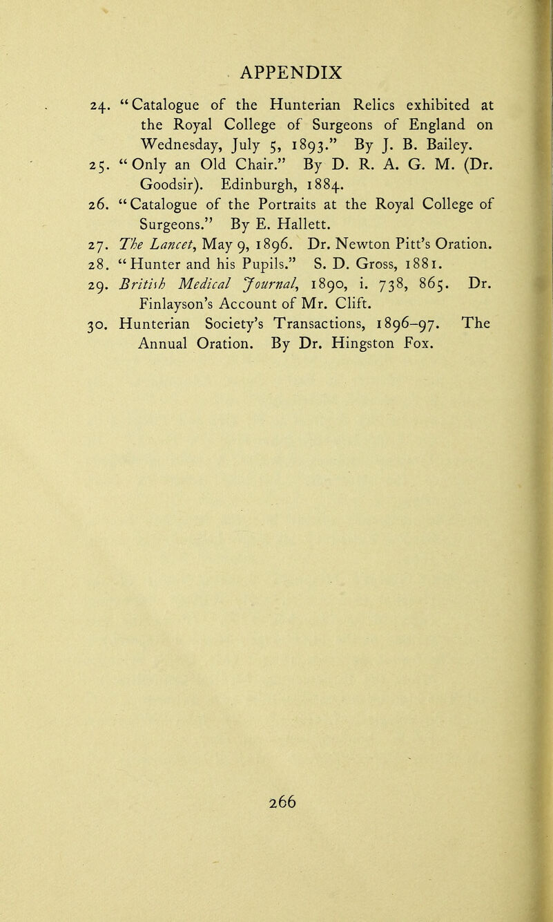 24. Catalogue of the Hunterian Relics exhibited at the Royal College of Surgeons of England on Wednesday, July 5, 1893. By J. B. Bailey. 25. Only an Old Chair. By D. R. A. G. M. (Dr. Goodsir). Edinburgh, 1884. 26. Catalogue of the Portraits at the Royal College of Surgeons. By E. Hallett. 27. The Lancet, May 9, 1896. Dr. Newton Pitt's Oration. 28. Hunter and his Pupils. S. D. Gross, 1881. 29. British Medical Journal, 1890, i. 738, 865. Dr. Finlayson's Account of Mr. Clift. 30. Hunterian Society's Transactions, 1896-97. The Annual Oration. By Dr. Hingston Fox.