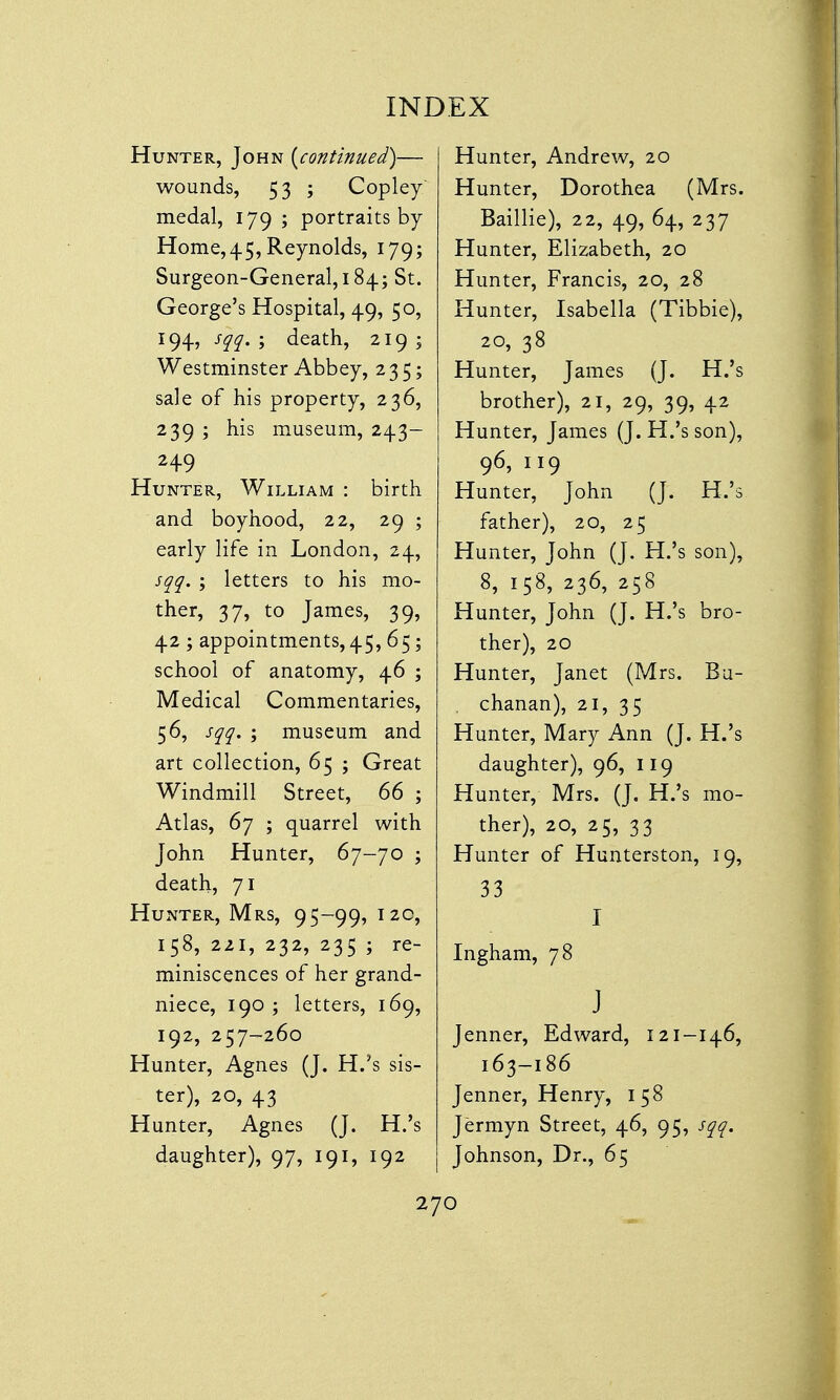 Hunter, John {continued)— wounds, 53 ; Copley medal, 179 ; portraits by Home, 45, Reynolds, 179; Surgeon-General, 184; St. George's Hospital, 49, 50, 194, sqq. ; death, 219; Westminster Abbey, 235; sale of his property, 236, 239 ; his museum, 243- 249 Hunter, William : birth and boyhood, 22, 29 ; early life in London, 24, sqq. ; letters to his mo- ther, 37, to James, 39, 42; appointments, 45,65; school of anatomy, 46 ; Medical Commentaries, 56, sqq. ; museum and art collection, 65 ; Great Windmill Street, 66 ; Atlas, 67 ; quarrel with John Hunter, 67-70 ; death, 71 Hunter, Mrs, 95-99, 12c, 158, 221, 232, 235 ; re- miniscences of her grand- niece, 190 ; letters, 169, 192, 257-260 Hunter, Agnes (J. H.'s sis- ter), 20, 43 Hunter, Agnes (J. H.'s daughter), 97, 191, 192 Hunter, Andrew, 20 Hunter, Dorothea (Mrs. Baillie), 22, 49, 64, 237 Hunter, Elizabeth, 20 Hunter, Francis, 20, 28 Hunter, Isabella (Tibbie), 20, 38 Hunter, James (J. H.'s brother), 21, 29, 39, 42 Hunter, James (J. H.'s son), 96, 119 Hunter, John (J. H.'s father), 20, 25 Hunter, John (J. H.'s son), 8, 158, 236, 258 Hunter, John (J. H.'s bro- ther), 20 Hunter, Janet (Mrs. Bu- . chanan), 21, 35 Hunter, Mary Ann (J. H.'s daughter), 96, 119 Hunter, Mrs. (J. H.'s mo- ther), 20, 25, 33 Hunter of Hunterston, 19, 33 I Ingham, 78 J Jenner, Edward, 121-146, 163-186 Jenner, Henry, 158 Jermyn Street, 46, 95, sqq. Johnson, Dr., 65