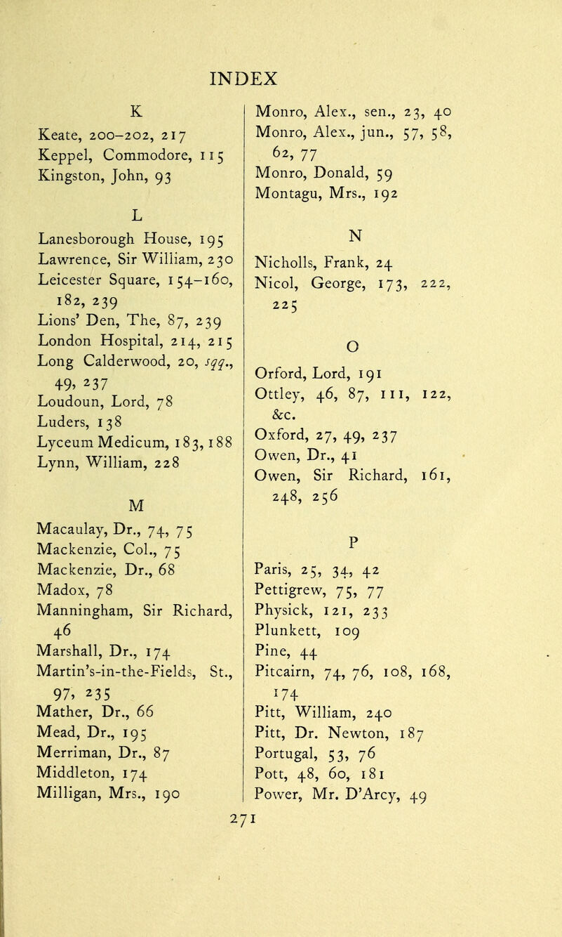 K Keate, 200-202, 217 Keppel, Commodore, 115 Kingston, John, 93 L Lanesborough House, 195 Lawrence, Sir William, 230 Leicester Square, 154-160, 182, 239 Lions' Den, The, 87, 239 London Hospital, 214, 215 Long Calderwood, 20, sqq., 49> 237 Loudoun, Lord, 78 Luders, 138 Lyceum Medicum, 183,188 Lynn, William, 228 M Macaulay, Dr., 74, 7 5 Mackenzie, Col., 75 Mackenzie, Dr., 68 Madox, 78 Manningham, Sir Richard, 46 Marshall, Dr., 174 Martin's-in-the-Fields, St., 97, 235 Mather, Dr., 66 Mead, Dr., 195 Merriman, Dr., 87 Middleton, 174 Milligan, Mrs., 190 Monro, Alex., sen., 23, 40 Monro, Alex., jun., 57, 58, 62, 77 Monro, Donald, 59 Montagu, Mrs., 192 N Nicholls, Frank, 24 Nicol, George, 173, 222, 225 O Orford, Lord, 191 Ottley, 46, 87, in, 122, &c. Oxford, 27, 49, 237 Owen, Dr., 41 Owen, Sir Richard, 161, 248, 256 P Paris, 25, 34, 42 Pettigrew, 75, 77 Physick, 121, 233 Plunkett, 109 Pine, 44 Pitcairn, 74, 76, 108, 168, T74 Pitt, William, 240 Pitt, Dr. Newton, 187 Portugal, 53, 76 Pott, 48, 60, 181 Power, Mr. D'Arcy, 49 I