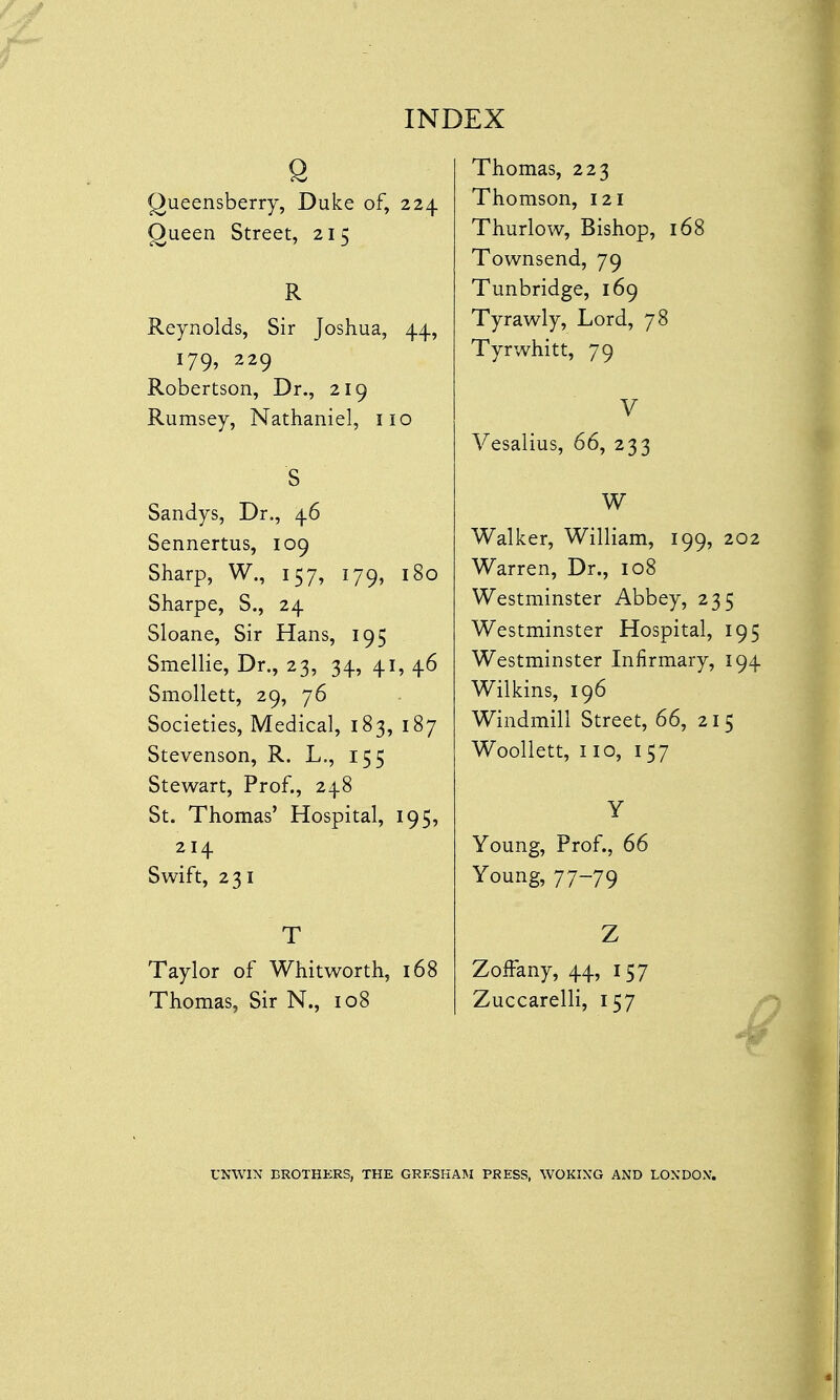 6 Queensberry, Duke of, 224 Queen Street, 215 R Reynolds, Sir Joshua, 44, 179, 229 Robertson, Dr., 219 Rumsey, Nathaniel, no S Sandys, Dr., 46 Sennertus, 109 Sharp, W., 157, 179, 180 Sharpe, S., 24 Sloane, Sir Hans, 195 Smellie, Dr., 23, 34, 41, 46 Smollett, 29, 76 Societies, Medical, 183, 187 Stevenson, R. L., 155 Stewart, Prof., 248 St. Thomas' Hospital, 195, 214 Swift, 231 T Taylor of Whitworth, 168 Thomas, Sir N., 108 Thomas, 223 Thomson, 121 Thurlow, Bishop, 168 Townsend, 79 Tunbridge, 169 Tyrawly, Lord, 78 Tyrwhitt, 79 V Vesalius, 66, 233 W Walker, William, 199, 202 Warren, Dr., 108 Westminster Abbey, 235 Westminster Hospital, 195 Westminster Infirmary, 194 Wilkins, 196 Windmill Street, 66, 215 Woollett, 110, 157 Y Young, Prof., 66 Young, 77-79 Z Zoffany, 44, 157 Zuccarelli, 157 UNWIN BROTHERS, THE GRESHAM PRESS, WOKING AND LONDON*.