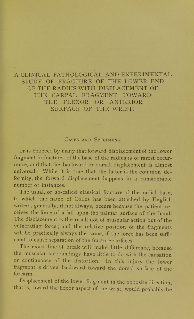 STUDY OF FRACTURE OF THE LOWER END OF THE RADIUS WITH DISPLACEMENT OF THE CARPAL FRAGMENT TOWARD THE FLEXOR OR ANTERIOR SURFACE OF THE WRIST. Cases and Specimens. It is believed by many that forward displacement of the lower fragment in fractures of the base of the radius is of rarest occur- rence, and that the backward or dorsal displacement is almost universal. While it is true that the latter is the common de- formity, the forward displacement happens in a considerable number of instances. The usual, or so-called classical, fracture of the radial base, to which the name of CoUes has been attached by English writers, generally, if not always, occurs because the patient re- ceives the force of a fall upon the palmar surface of the hand. The displacement is the result not of muscular action but of the vulnerating force; and the relative position of the fragments will be practically always the same, if the force has been suffi- cient to cause separation of the fracture surfaces. The exact line of break will make little difference, because the muscular surroundings have little to do with the causation or continuance of the distortion. In this injury the lower fragment is driven backward toward the dorsal surface of the forearm. Displacement of the lower fragment in the opposite direction, that is, toward the flexor aspect of the wrist, would probably be