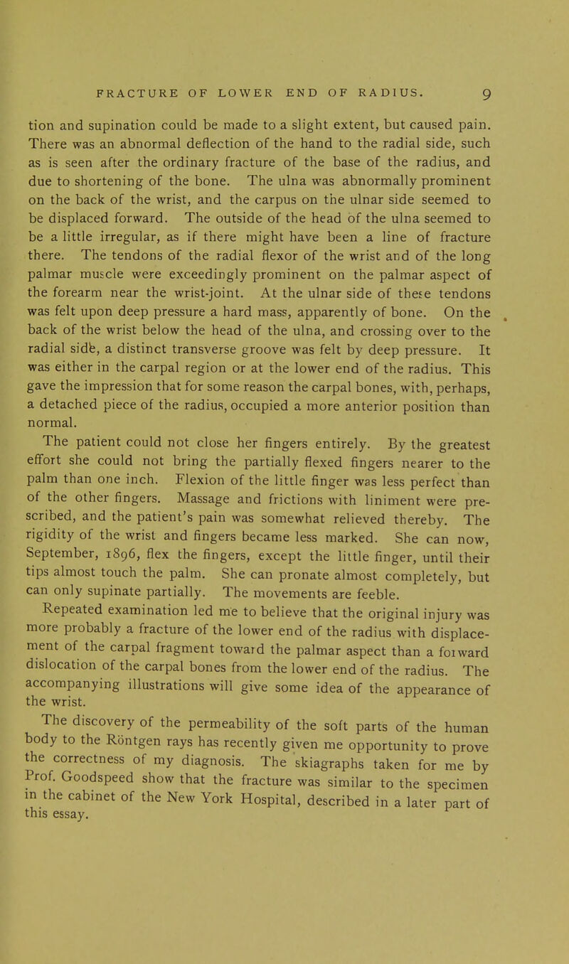 tion and supination could be made to a slight extent, but caused pain. There was an abnormal deflection of the hand to the radial side, such as is seen after the ordinary fracture of the base of the radius, and due to shortening of the bone. The ulna was abnormally prominent on the back of the wrist, and the carpus on the ulnar side seemed to be displaced forward. The outside of the head of the ulna seemed to be a little irregular, as if there might have been a line of fracture there. The tendons of the radial flexor of the wrist and of the long palmar muscle were exceedingly prominent on the palmar aspect of the forearm near the wrist-joint. At the ulnar side of these tendons was felt upon deep pressure a hard mass, apparently of bone. On the back of the wrist below the head of the ulna, and crossing over to the radial sidfe, a distinct transverse groove was felt by deep pressure. It was either in the carpal region or at the lower end of the radius. This gave the impression that for some reason the carpal bones, with, perhaps, a detached piece of the radius, occupied a more anterior position than normal. The patient could not close her fingers entirely. By the greatest eff'ort she could not bring the partially flexed fingers nearer to the palm than one inch. Flexion of the little finger was less perfect than of the other fingers. Massage and frictions with liniment were pre- scribed, and the patient's pain was somewhat relieved thereby. The rigidity of the wrist and fingers became less marked. She can now, September, 1896, flex the fingers, except the little finger, until their tips almost touch the palm. She can pronate almost completely, but can only supinate partially. The movements are feeble. Repeated examination led me to believe that the original injury was more probably a fracture of the lower end of the radius with displace- ment of the carpal fragment toward the palmar aspect than a foiward dislocation of the carpal bones from the lower end of the radius. The accompanying illustrations will give some idea of the appearance of the wrist. The discovery of the permeability of the soft parts of the human body to the Rontgen rays has recently given me opportunity to prove the correctness of my diagnosis. The skiagraphs taken for me by Prof. Goodspeed show that the fracture was similar to the specimen in the cabinet of the New York Hospital, described in a later part of this essay.