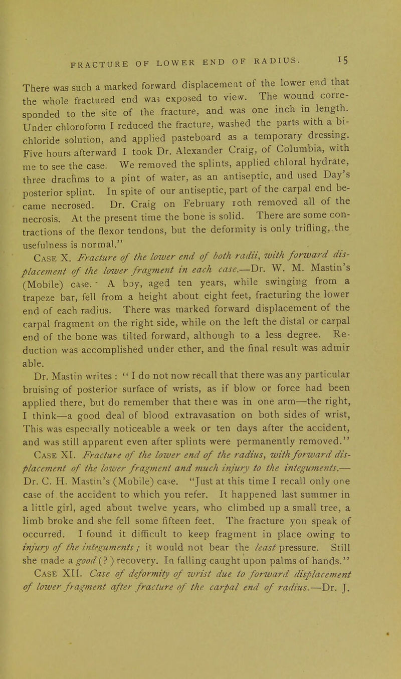 There was such a marked forward displacement of the lower end that the whole fractured end was exposed to view. The wound corre- sponded to the site of the fracture, and was one inch in length. Under chloroform I reduced the fracture, washed the parts with a bi- chloride solution, and applied pasteboard as a temporary dressing. Five hours afterward I took Dr. Alexander Craig, of Columbia, with me to see the case. We removed the splints, applied chloral hydrate, three drachms to a pint of water, as an antiseptic, and used Day's posterior splint. In spite of our antiseptic, part of the carpal end be- came necrosed. Dr. Craig on February loth removed all of the necrosis. At the present time the bone is solid. There are some con- tractions of the flexor tendons, but the deformity is only trifling,.the usefulness is normal. Case X. Fracture of the lower end of both radii, with forward dis- placement of the lower fragment in each case.—V>x. W. M. Mastin's (Mobile) case. - A boy, aged ten years, while swinging from a trapeze bar, fell from a height about eight feet, fracturing the lower end of each radius. There was marked forward displacement of the carpal fragment on the right side, while on the left the distal or carpal end of the bone was tilted forward, although to a less degree. Re- duction was accomplished under ether, and the final result was admir able. Dr. Mastin writes :  I do not now recall that there was any particular bruising of posterior surface of wrists, as if blow or force had been applied there, but do remember that thei e was in one arm—the right, I think—a good deal of blood extravasation on both sides of wrist, This was especially noticeable a week or ten days after the accident, and was still apparent even after splints were permanently removed. Case XI. Fracture of the lower end of the radius, with forward dis- placement of the lower fragment and much injury to the integuments.— Dr. C. H. Mastin's (Mobile) case. Just at this time I recall only one case of the accident to which you refer. It happened last summer in a little girl, aged about twelve years, who climbed up a small tree, a limb broke and she fell some fifteen feet. The fracture you speak of occurred. I found it difficult to keep fragment in place owing to injury of the integuments ; it would not bear the /mj';'pressure. Still she made a good (? ) recovery. In falling caught u pon palms of hands.'' Case XIl. Case of deformity of ivrist due to forward displacement of lower fragment after fracture of the carpal end of radius.—Dr. J.