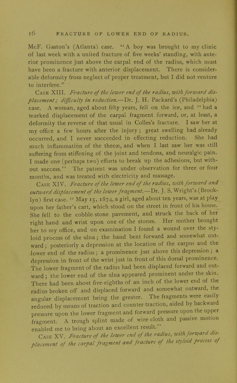 McF. Gaston's (Atlanta) case.  A boy was brought to my clinic of last week with a united fracture of five weeks' standing, with ante- rior prominence just above the carpal end of the radius, which must have been a fracture with anterior displacement. There is consider- able deformity from neglect of proper treatment, but I did not venture to interfere. Case XIII. Fraciure of the lower end of the radius, with forzvard dis- placement; difficulty in reduction.—Dr. J. H. Packard's (Philadelphia) case. A woman, aged about fifty years, fell on the ice, and  had a marked displacement of the carpal fragment forward, or, at least, a deformity the reverse of that usual in CoUes's fracture. I saw her at my ofifice a few hours after the injury ; great swelling had already occurred, and I never succeeded in effecting reduction. She had much inflammation of the thecse, and when I last saw her was still suffering from stiffening of the joint and tendons, and neuralgic pain. I made one (perhaps two) efforts to break up the adhesions, but with- out success. The patient was under observation for three or four months, and was treated with electricity and massage. Case XIV. Fracture of the lower end of the radius, with forward and outboard displacement of the lower fragment.—Dr. J. S. Wright's (Brook- lyn) first case.  May 15, 1874, a girl, aged about ten years, was at play upon her father's cart, which stood on the street in front of his house. She fell to the cobble stone pavement, and struck the back of her right hand and wrist upon one of the stones. Her mother brought her to my office, and on examination I found a wound over the sty- loid process of the ulna; the hand bent forward and somewhat out- ward ; posteriorly a depression at the location of the carpus and the lower end of the radius; a prominence just above this depression ; a depression in front of the wrist just in front of this dorsal prominence. The lower fragment of the radius had been displaced forward and out- ward; the lower end of the ulna appeared prominent under the skin. There had been about five-eighths of an inch of the lower end of the radius broken off and displaced forward and somewhat outward, the angular displacement being the greater. The fragments were easily reduced by means of traction and counter traction, aided by backward pressure upon the lower fragment and forward pressure upon the upper fragment. A trough splint made of wire cloth and passive motion enabled me to bring about an excellent result. Case XV Fracture of the lower end of the radius, with forward dis- placement of the carpal fragment and fracture of the styloid process of