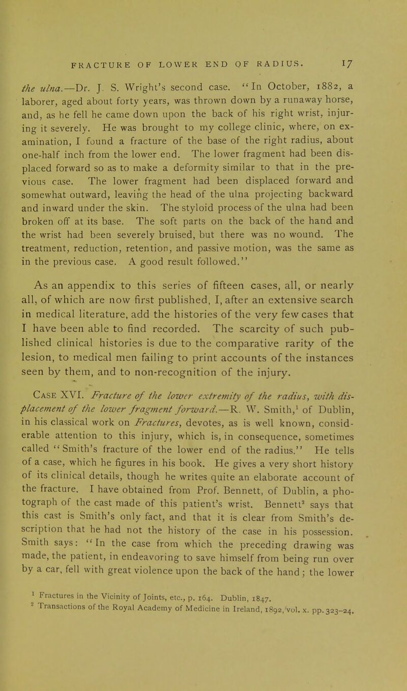 the ulna.—Dr. J. S. Wright's second case. In October, 1882, a laborer, aged about forty years, was thrown down by a runaway horse, and, as he fell he came down upon the back of his right wrist, injur- ing it severely. He was brought to my college clinic, where, on ex- amination, I found a fracture of the base of the right radius, about one-half inch from the lower end. The lower fragment had been dis- placed forward so as to make a deformity similar to that in the pre- vious case. The lower fragment had been displaced forward and somewhat outward, leaving the head of the ulna projecting backward and inward under the skin. The styloid process of the ulna had been broken off at its base. The soft parts on the back of the hand and the wrist had been severely bruised, but there was no wound. The treatment, reduction, retention, and passive motion, was the same as in the previous case. A good result followed. As an appendix to this series of fifteen cases, all, or nearly all, of which are now first published, I, after an extensive search in medical literature, add the histories of the very few cases that I have been able to find recorded. The scarcity of such pub- lished clinical histories is due to the comparative rarity of the lesion, to medical men failing to print accounts of the instances seen by them, and to non-recognition of the injury. Case XVI. Fracture of the lower extremity of the radius, with dis- placement of the lower fragment forward.—R. W. Smith,' of Dublin, in his classical work on Fractures, devotes, as is well known, consid- erable attention to this injury, which is, in consequence, sometimes called Smith's fracture of the lower end of the radius. He tells of a case, which he figures in his book. He gives a very short history of its clinical details, though he writes quite an elaborate account of the fracture, I have obtained from Prof. Bennett, of Dublin, a pho- tograph of the cast made of this patient's wrist. Bennett' says that this cast is Smith's only fact, and that it is clear from Smith's de- scription that he had not the history of the case in his possession. Smith says: In the case from which the preceding drawing was made, the patient, in endeavoring to save himself from being run over by a car. fell with great violence upon the back of the hand ; the lower • Fractures in the Vicinity of Joints, etc., p. 164. Dublin, 1847. 2 Transactions of the Royal Academy of Medicine in Ireland, 1892, vol. x. pp. 323-24.