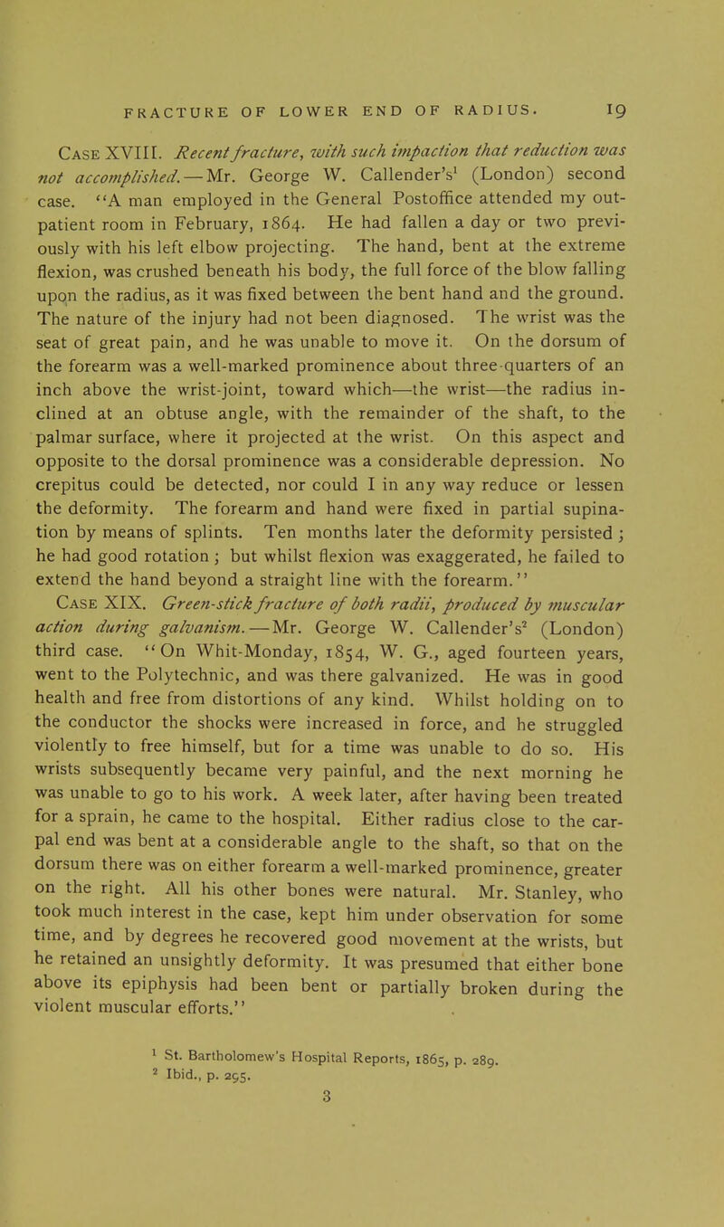 Case XVII I. Recent fracture, with such impaction that reduction was not accomplished, —Mx. George W. Callender's' (London) second case. A man employed in the General Postoffice attended my out- patient room in February, 1864. He had fallen a day or two previ- ously with his left elbow projecting. The hand, bent at the extreme flexion, was crushed beneath his body, the full force of the blow falling upon the radius, as it was fixed between the bent hand and the ground. The nature of the injury had not been diagnosed. The wrist was the seat of great pain, and he was unable to move it. On the dorsum of the forearm was a well-marked prominence about three-quarters of an inch above the wrist-joint, toward which—the wrist—the radius in- clined at an obtuse angle, with the remainder of the shaft, to the palmar surface, where it projected at the wrist. On this aspect and opposite to the dorsal prominence was a considerable depression. No crepitus could be detected, nor could I in any way reduce or lessen the deformity. The forearm and hand were fixed in partial supina- tion by means of splints. Ten months later the deformity persisted ; he had good rotation ; but whilst flexion was exaggerated, he failed to extend the hand beyond a straight line with the forearm. Case XIX. Green-stick fracture of both radii, produced by muscular action during galvanism.—Mr. George W. Callender's^ (London) third case. On Whit-Monday, 1854, W. G., aged fourteen years, went to the Polytechnic, and was there galvanized. He was in good health and free from distortions of any kind. Whilst holding on to the conductor the shocks were increased in force, and he struggled violently to free himself, but for a time was unable to do so. His wrists subsequently became very painful, and the next morning he was unable to go to his work. A week later, after having been treated for a sprain, he came to the hospital. Either radius close to the car- pal end was bent at a considerable angle to the shaft, so that on the dorsum there was on either forearm a well-marked prominence, greater on the right. All his other bones were natural. Mr. Stanley, who took much interest in the case, kept him under observation for some time, and by degrees he recovered good movement at the wrists, but he retained an unsightly deformity. It was presumed that either bone above its epiphysis had been bent or partially broken during the violent muscular efforts. 1 St. Bartholomew's Hospital Reports, 1865, p. 289. ^ Ibid., p. 295. 3