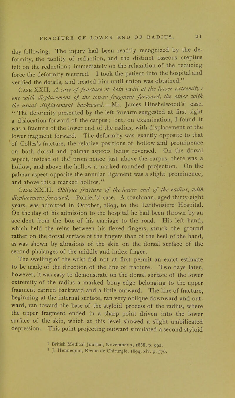 day following. The injury had been readily recognized by the de- formity, the facility of reduction, and the distinct osseous crepitus felt on the reduction; immediately on the relaxation of the reducing force the deformity recurred. I took the patient into the hospital and verified the details, and treated him until union was obtained. Case XXII. A case of fracture of both radii at the lower extremity : one with displacement of the lower fragment forward, the other with the usual displacement backward.—Mr. James Hinshelwood's^ case. The deformity presented by the left forearm suggested at first sight a dislocation forward of the carpus ; but, on examination, I found it was a fracture of the lower end of the radius, with displacement of the lower fragment forward. The deformity was exactly opposite to that of Colles's fracture, the relative positions of hollow and prominence on both dorsal and palmar aspects being reversed. On the dorsal aspect, instead of th^ prominence just above the carpus, there was a hollow, and above the hollow a marked rounded projection. On the palmar aspect opposite the annular ligament was a slight prominence, and above this a marked hollow. Case XXIII. Oblique fracture of the lower end of the radius, with displacement forward.—Poirier's'' case. A coachman, aged thirty-eight years, was admitted in October, 1893, to the Lariboisiere Hospital. On the day of his admission to the hospital he had been thrown by an accident from the box of his carriage to the road. His left hand, which held the reins between his flexed fingers, struck the ground rather on the dorsal surface of the fingers than of the heel of the hand, as was shown by abrasions of the skin on the dorsal surface of the second phalanges of the middle and index finger. The swelling of the wrist did not at first permit an exact estimate to be made of the direction of the line of fracture. Two days later, however, it was easy to demonstrate on the dorsal surface of the lower extremity of the radius a marked bony edge belonging to the upper fragment carried backward and a little outward. The line of fracture, beginning at the internal surface, ran very oblique downward and out- ward, ran toward the base of the styloid process of the radius, where the upper fragment ended in a sharp point driven into the lower surface of the skin, which at this level showed a slight umbilicated depression. This point projecting outward simulated a second styloid ^ British Medical Journal, November 3, 1888, p. 992. 2 J. Hennequin, Revue de Chirurgie, 1894, xiv. p. 576.