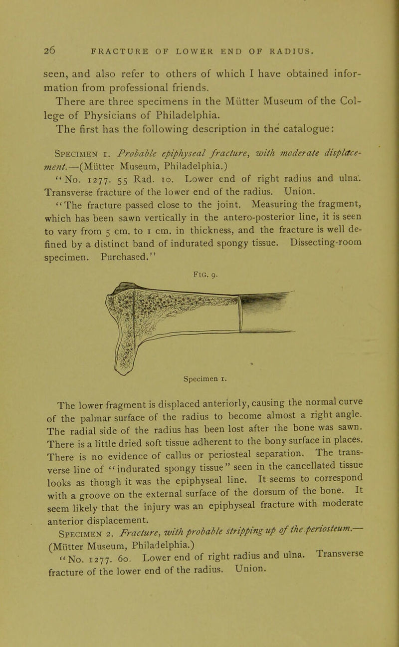 seen, and also refer to others of which I have obtained infor- mation from professional friends. There are three specimens in the Mutter Museum of the Col- lege of Physicians of Philadelphia. The first has the following description in the catalogue: Specimen i. Probable epiphyseal fracture, with moderate displace- ment.—(Mutter Museum, Philadelphia.) No. 1277. 55 Rad. 10. Lower end of right radius and ulna. Transverse fracture of the lower end of the radius. Union. The fracture passed close to the joint. Measuring the fragment, which has been sawn vertically in the antero-posterior line, it is seen to vary from 5 cm. to i cm. in thickness, and the fracture is well de- fined by a distinct band of indurated spongy tissue. Dissecting-room specimen. Purchased. Fig. 9. Specimen i. The lower fragment is displaced anteriorly, causing the normal curve of the palmar surface of the radius to become almost a right angle. The radial side of the radius has been lost after the bone was sawn. There is a little dried soft tissue adherent to the bony surface in places. There is no evidence of callus or periosteal separation. The trans- verse line of indurated spongy tissue seen in the cancellated tissue looks as though it was the epiphyseal line. It seems to correspond with a groove on the external surface of the dorsum of the bone. It seem likely that the injury was an epiphyseal fracture with moderate anterior displacement. Specimen 2. Fracture, with probable stripping up of the periosteum— (Mutter Museum, Philadelphia.)  No. 1277. 60. Lower end of right radius and ulna. Transverse fracture of the lower end of the radius. Union.