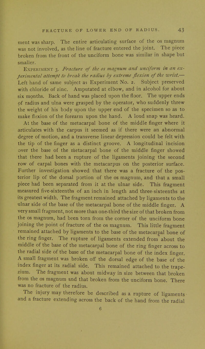ment was sharp. The entire articulating surface of the os magnum was not involved, as the line of fracture entered the joint. The piece broken from the front of the unciform bone was similar in shape but smaller. Experiment 3. Fracture of the os magnum and unciform in an ex- perimental attempt to break the radius by extreme flexion of the wrist.— Left hand of same subject as Experiment No. 2. Subject preserved with chloride of zinc. Amputated at elbow, and in alcohol for about six months. Back of hand was placed upon the floor. The upper ends of radius and ulna were grasped by the operator, who suddenly threw the weight of his body upon the upper end of the specimen so as to make flexion of the forearm upon the hand. A loud snap was heard. At the base of the metacarpal bone of the middle finger where it articulates with the carpus it seemed as if there were an abnormal degree of motion, and a transverse linear depression could be felt with the tip of the finger as a distinct groove. A longitudinal incision over the base of the rhetacarpal bone of the middle finger showed that there had been a rupture of the ligaments joining the second row of carpal bones with the metacarpus on the posterior surface. Further investigation showed that there was a fracture of the pos- terior lip of the dorsal portion of the os magnum, and that a small piece had been separated from it at the ulnar side. This fragment measured five-sixteenths of an inch in length and three-sixteenths at its greatest width. The fragment remained attached by ligaments to the ul nar side of the base of the metacarpal bone of the middle finger. A very small fragment, not more than one-third the size of that broken from the OS magnum, had been torn from the corner of the unciform bone joining the point of fracture of the os magnum. This little fragment remained attached by ligaments to the base of the metacarpal bone of the ring finger. The rupture of ligaments extended from about the middle of the base of the metacarpal bone of the ring finger across to the radial side of the base of the metacarpal bone of the index finger. A small fragment was broken off the dorsal edge of the base of the index finger at its radial side. This remained attached to the trape- zium. The fragment was about midway in size between that broken from the os magnum and that broken from the unciform bone. There was no fracture of the radius. The injury may therefore be described as a rupture of ligaments- and a fracture extending across the back of the hand from the radial 6 I