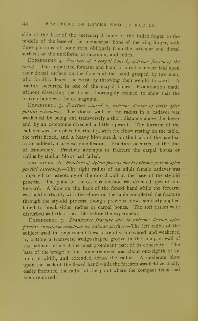 side of the base of the metacarpal bone of the index finger to the middle of the base of the metacarpal bone of the ring finger, with three portions of bone torn obliquely from the articular and dorsal surfaces of the unciform, os magnum, and index. Experiment 4. J^racture of a carpal bone by exlreme flexion of the wrist.—The amputated forearm and hand of a cadaver were laid upon their dorsal surface on the floor and the hand grasped by two men, who forcibly flexed the wrist by throwing their weight forward. A fracture occurred in one of the carpal bones. Examination made without dissecting the tissues thoroughly seemed to show that the broken bone was the os magnum. Experiment 5. Fracture caused by extreme flexion of wrist after partial osteotomy.—The dorsal wall of the radius in a cadaver was weakened by being cut transversely a short distance above the lower end by an osteotome directed a little upward. The forearm of the cadaver was then placed vertically, with the elbow resting on the table, the wrist flexed, and a heavy blow struck on the back of the hand so as to suddenly cause extreme flexion. Fracture occurred at the line of osteotomy. Previous attempts to fracture the carpal bones or radius by similar blows had failed. Experiment 6. Fracture of styloid process due to extreme flexion after partial osteotomy.—The right radius of an adult female cadaver was subjected to osteotomy of the dorsal wall at the base of the styloid process. The plane of the osseous incision was directed upward and forward. A blow on the back of the flexed hand while the forearm was held vertically with the elbow on the table completed the fracture through the styloid process, though previous blows similarly applied failed to break either radius or carpal bones. The soft tissues were disturbed as little as possible before the experiment. Experiment 7. Transverse fracture due to extreme flexion after partial cuneiform osteotojny on palmar surface.—The left radius of the subject used in Experiment 6 was carefully uncovered and weakened by cutting a transverse wedge-shaped groove in the compact wall of the palmar surface at the most prominent part of its concavity. The base of the wedge of the bone removed was about one-eighth of an inch in width, and extended across the radius. A moderate blow upon the back of the flexed hand while the forearm was held vertically easily fractured the radius at the point where the compact tissue had been removed.