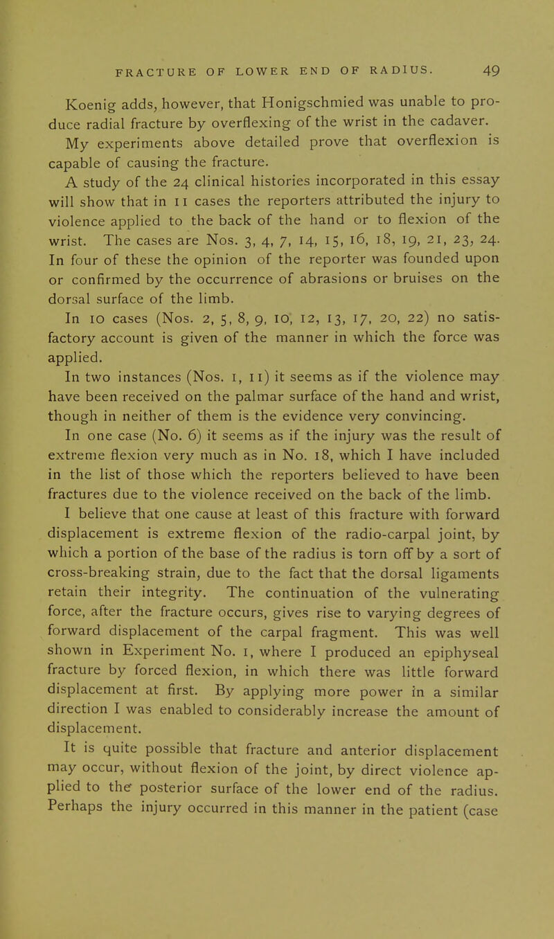 Koenig adds, however, that Honigschmied was unable to pro- duce radial fracture by overflexing of the wrist in the cadaver. My experiments above detailed prove that overflexion is capable of causing the fracture. A study of the 24 clinical histories incorporated in this essay will show that in 11 cases the reporters attributed the injury to violence applied to the back of the hand or to flexion of the wrist. The cases are Nos. 3, 4, 7, 14, 15, 16, 18, 19, 21, 23, 24. In four of these the opinion of the reporter was founded upon or confirmed by the occurrence of abrasions or bruises on the dorsal surface of the limb. In 10 cases (Nos. 2, 5, 8, 9, lO, 12, 13, 17, 20, 22) no satis- factory account is given of the manner in which the force was applied. In two instances (Nos. i, ii) it seems as if the violence may have been received on the palmar surface of the hand and wrist, though in neither of them is the evidence very convincing. In one case (No. 6) it seems as if the injury was the result of extreme flexion very much as in No. 18, which I have included in the list of those which the reporters believed to have been fractures due to the violence received on the back of the limb. I believe that one cause at least of this fracture with forward displacement is extreme flexion of the radio-carpal joint, by which a portion of the base of the radius is torn off by a sort of cross-breaking strain, due to the fact that the dorsal ligaments retain their integrity. The continuation of the vulnerating force, after the fracture occurs, gives rise to varying degrees of forward displacement of the carpal fragment. This was well shown in Experiment No. i, where I produced an epiphyseal fracture by forced flexion, in which there was little forward displacement at first. By applying more power in a similar direction I was enabled to considerably increase the amount of displacement. It is quite possible that fracture and anterior displacement may occur, without flexion of the joint, by direct violence ap- plied to the posterior surface of the lower end of the radius. Perhaps the injury occurred in this manner in the patient (case