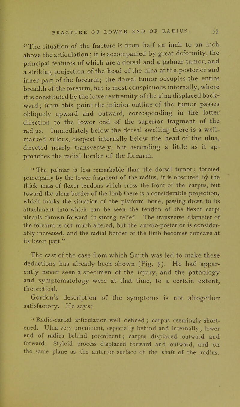 The situation of the fracture is from half an inch to an inch above the articulation; it is accompanied by great deformity, the principal features of which are a dorsal and a palmar tumor, and a striking projection of the head of the ulna at the posterior and inner part of the forearm; the dorsal tumor occupies the entire breadth of the forearm, but is most conspicuous internally, where it is constituted by the lower extremity of the ulna displaced back- ward; from this point the inferior outline of the tumor passes obliquely upward and outward, corresponding in the latter direction to the lower end of the superior fragment of the radius. Immediately below the dorsal swelling there is a well- marked sulcus, deepest internally below the head of the ulna, directed nearly transversely, but ascending a little as it ap- proaches the radial border of the forearm. The palmar is less remarkable than the dorsal tumor; formed principally by the lower fragment of the radius, it is obscured by the thick mass of flexor tendons which cross the front of the carpus, but toward the ulnar border of the limb there is a considerable projection, which marks the situation of the pisiform bone, passing down to its attachment into which can be seen the tendon of the flexor carpi ulnaris thrown forward in strong relief. The transverse diameter of the forearm is not much altered, but the antero-posterior is consider- ably increased, and the radial border of the limb becomes concave at its lower part. The cast of the case from which Smith was led to make these deductions has already been shown (Fig. 7). He had appar- ently never seen a specimen of the injury, and the pathology and symptomatology were at that time, to a certain extent, theoretical. Gordon's description of the symptoms is not altogether satisfactory. He says:  Radio-carpal articulation well defined ; carpus seemingly short- ened. Ulna very prominent, especially behind and internally; lower end of radius behind prominent; carpus displaced outward and forward. Styloid process displaced forward and outward, and on the same plane as the anterior surface of the shaft of the radius.