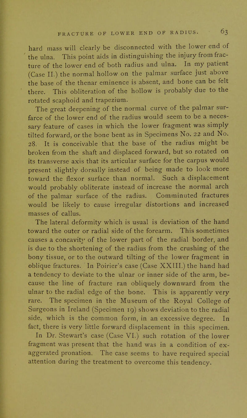 hard mass will clearly be disconnected with the lower end of ' the ulna. This point aids in distinguishing the injury from frac- ture of the lower end of both radius and ulna. In my patient (Case II.) the normal hollow on the palmar surface just above the base of the thenar eminence is absent, and bone can be felt there. This obliteration of the hollow is probably due to the rotated scaphoid and trapezium. The great deepening of the normal curve of the palmar sur- farce of the lower end of the radius would seem to be a neces- sary feature of cases in which the lower fragment was simply tilted forward, or the bone bent as in Specimens No. 22 and No. 28. It is conceivable that the base of the radius might be broken from the shaft and displaced forward, but so rotated on its transverse axis that its articular surface for the carpus would present slightly dorsally instead of being made to look more toward the flexor surface than normal. Such a displacement would probably obliterate instead of increase the normal arch of the palmar surface of the radius. Comminuted fractures would be likely to cause irregular distortions and increased masses of callus. The lateral deformity which is usual is deviation of the hand toward the outer or radial side of the forearm. This sometimes causes a concavity of the lower part of the radial border, and is due to the shortening of the radius from the crushing of the bony tissue, or to the outward tilting of the lower fragment in oblique fractures. In Poirier's case (Case XXIII.) the hand had a tendency to deviate to the ulnar or inner side of the arm, be- cause the line of fracture ran obliquely downward from the ulnar to the radial edge of the bone. This is apparently very rare. The specimen in the Museum of the Royal College of Surgeons in Ireland (Specimen 19) shows deviation to the radial side, which is the common form, in an excessive degree. In fact, there is very little forward displacement in this specimen. In Dr. Stewart's case (Case VI.) such rotation of the lower fragment was present that the hand was in a condition of ex- aggerated pronation. The case seems to have required special attention during the treatment to overcome this tendency.