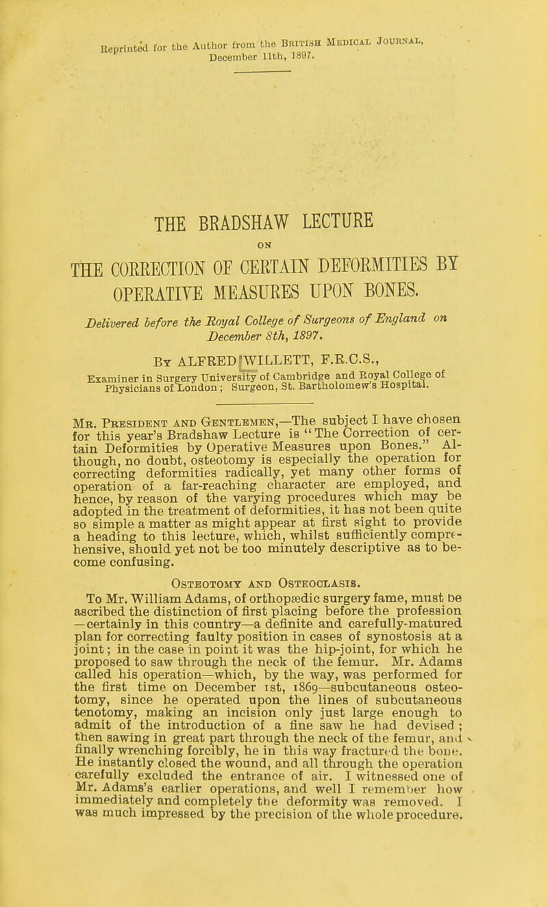 Kepriuted lor the Author from the BRITISH MbdiCAL JounSAL, December 11th, 1897. THE BRADSHAW LECTURE ON THE CORRECTION OF CERTAIN DEEORMITIES BY OPERATIYE MEASURES UPON BONES. Delivered before the Royal College of Surgeons of England on December 8th, 1897. By ALFRED[WILLETT, F.R.C.S., Examiner in Surgery University of Cambridge and Royal College of Physicians of London; Surgeon, St. Bartholomew s Hospital. Mr. President and Gentlemen,—The subject I have chosen for this year's Bradshaw Lecture is  The Correction of cer- tain Deformities by Operative Measures upon Bones. Al- though, no doubt, osteotomy is especially the operation for correcting deformities radically, yet many other forms of operation of a far-reaching character are employed, and hence, by reason of the varying procedures which may be adopted in the treatment of deformities, it has not been quite so simple a matter as might appear at first sight to provide a heading to this lecture, which, whilst sufiiciently comprf- hensive, should yet not be too minutely descriptive as to be- come confusing. Osteotomy and Osteoclasis. To Mr. William Adams, of orthopsedic surgery fame, must be ascribed the distinction of first placing before the profession — certainly in this country—a definite and carefully-matured plan for correcting faulty position in cases of synostosis at a joint; in the case in point it was the hip-joint, for which he proposed to saw through the neck of the femur. Mr. Adams called his operation—which, by the way, was performed for the first time on December ist, 1869—subcutaneous osteo- tomy, since he operated upon the lines of subcutaneous tenotomy, making an incision only just large enough to admit of the introduction of a fine saw he had devised ; then sawing in great part through the neck of the femur, and v finally wrenching forcibly, he in this way fractured the bone. He instantly closed the wound, and all through the operation carefully excluded the entrance of air. I witnessed one of Mr. Adams's earlier operations, and well I remember how immediately and completely the deformity was removed. I was much impressed by the precision of the whole procedure.