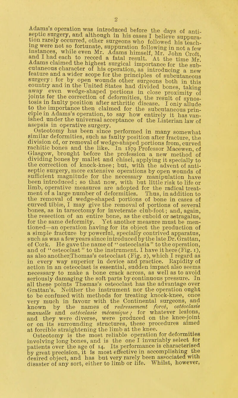 Adams s operation waa introduced before the days of anti- septic surgery, and although in his oases I believe suppura- tion rarely occurred, other surgeons who followed his teach- ing were not so fortunate, suppuration following in not a few instances, while even Mr. Adams himself, Mr. John Croft and I had each to record a fatal result. At the time Mr' Adams claimed the highest surgical importance for the sub- cutaneous character of his operation, as introducing a new feature and a wider scope for the principles of subcutaneous surgery: for by open wounds other surgeons both in this country and in the United States had divided bones, taking away even wedge-shaped portions in close proximity of joints for the correction of deformities, the result of synos- tosis in faulty position after arthritic disease. I only allude to the importance then claimed for the subcutaneous prin- ciple in Adams's operation, to say how entirely it has van- ished under the universal acceptance of the Listerian law of asepsis in operative surgery. Osteotomy has been since performed in many somewhat similar deformities, such as faulty position after fracture, the division of, or removal of wedge-shaped portions from, curved rachitic bones and the like. In 1879 Professor Macewen, of Glasgow, brought before the profession a new method of dividing bones by mallet and chisel, applying it specially to the correction of knock-knee; but, with the advent of anti- septic surgery, more extensive operations by open wounds of sufficient magnitude for the necessary manipulation have been introduced ; so that now, with but little risk to life or limb, operative measures are adopted for the radical treat- ment of a large number of deformities. Thus, in addition to the removal of wedge-shaped portions of bone in cases of curved tibiae, I may give the removal of portions of several bones, as in tarsectomy for inveterate club-foot; and, again, the resection of an entire bone, as the cuboid or astragalus, for the same deformity. Yet another measure must be men- tioned—an operation having for its object the production of a simple fracture by powerful, specially contrived apparatus, such as was a few years since introduced by the late Dr. Grattan, of Cork. He gave the name of '' osteoclasia  to the operation, and of osteoclast to the instrument. I have it here (Fig. i), as also another;Thomas's osteoclast (Fig. 2), which I regard as in every way superior in device and practice. Rapidity of action in an osteoclast is essential, sudden impact also seems necessary to make a bone crack across, as well as to avoid seriously damaging the soft parts by continuous pressure. In all these points Thomas's osteoclast has the advantage over Grattan's. Neither the instrument nor the operation ought to be confused with methods for treating knock-knee, once very much in favour with the Continental surgeons, and known by the names of redressement forcS, osUoclasie manuelle and osUoclasie m6canigue; for whatever lesions, and they were diverse, were produced on the knee-joint or on its surrounding structures, these procedures aimed at forcible straightening the limb at the knee. Osteotomy is the most reliable operation for deformities involving long bones, and is the one I invariably select for patients over the age of 14. Its performance is characterised by great precision, it is most eflFective in accomplishing the desired object, and has but very rarely been associated with disaster of any sort, either to limb or life. Whilst, however,