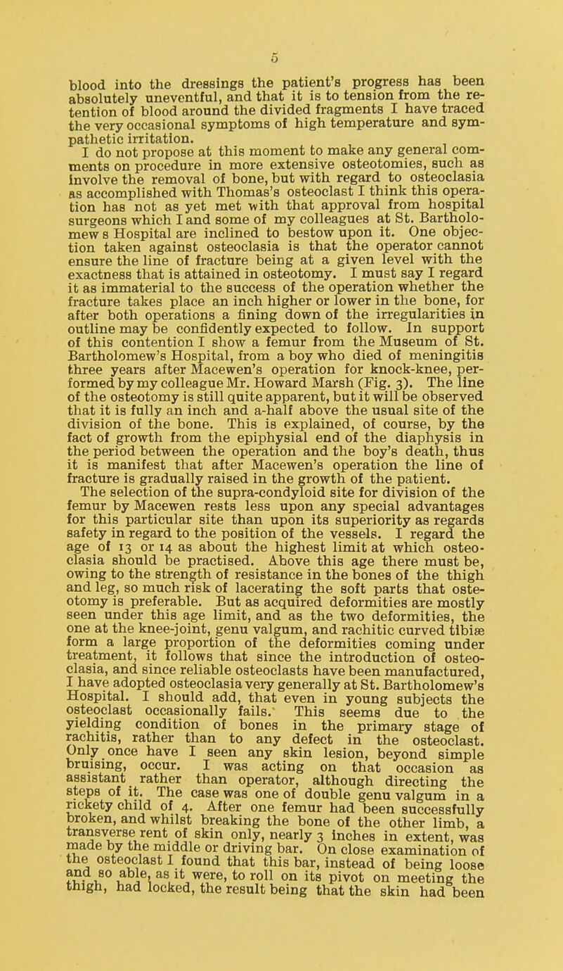 o blood into the dressings the patient's progress has been absolutely uneventful, and that it is to tension from the re- tention of blood around the divided fragments I have traced the very occasional symptoms of high temperature and sym- pathetic irritation. I do not propose at this moment to make any general com- ments on procedure in more extensive osteotomies, such as involve the removal of bone, but with regard to osteoclasia as accomplished with Thomas's osteoclast I think this opera- tion has not as yet met with that approval from hospital surgeons which I and some of my colleagues at St. Bartholo- mew s Hospital are inclined to bestow upon it. One objec- tion taken against osteoclasia is that the operator cannot ensure the line of fracture being at a given level with the exactness that is attained in osteotomy. I must say I regard it as immaterial to the success of the operation whether the fracture takes place an inch higher or lower in the bone, for after both operations a fining down of the irregularities in outline may be confidently expected to follow. In support of this contention I show a femur from the Museum of St. Bartholomew's Hospital, from a boy who died of meningitis three years after Macewen's operation for knock-knee, per- formed by my colleague Mr. Howard Marsh (Fig. 3). The line of the osteotomy is still quite apparent, but it will be observed that it is fully an inch and a-half above the usual site of the division of the bone. This is explained, of course, by the fact of growth from the epiphysial end of the diaphysis in the period between the operation and the boy's death, thus it is manifest that after Macewen's operation the line of fracture is gradually raised in the growth of the patient. The selection of the supra-condyloid site for division of the femur by Macewen rests less upon any special advantages for this particular site than upon its superiority as regards safety in regard to the position of the vessels. I regard the age of 13 or 14 as about the highest limit at which osteo- clasia should be practised. Above this age there must be, owing to the strength of resistance in the bones of the thigh and leg, so much risk of lacerating the soft parts that oste- otomy is preferable. But as acquired deformities are mostly seen under this age limit, and as the two deformities, the one at the knee-joint, genu valgum, and rachitic curved tlbise form a large proportion of the deformities coming under treatment, it follows that since the introduction of osteo- clasia, and since reliable osteoclasts have been manufactured, I have adopted osteoclasia very generally at St. Bartholomew's Hospital. I should add, that even in young subjects the osteoclast occasionally fails. This seems due to the yielding condition of bones in the primary stage of rachitis, rather than to any defect in the osteoclast. Only once have I seen any skin lesion, beyond simple bruising, occur. I was acting on that occasion as assistant rather than operator, although directing the steps of it. The case was one of double genu valgum in a rickety child of 4. After one femur had been successfully broken, and whilst breaking the bone of the other limb, a transverse rent of skin only, nearly 3 inches in extent, was made by the middle or driving bar. On close examination of the osteoclast I found that this bar, instead of being loose J 5^^*^.^^'^®'^o'^o^^ on its pivot on meeting the thigh, had locked, the result being that the skin had been