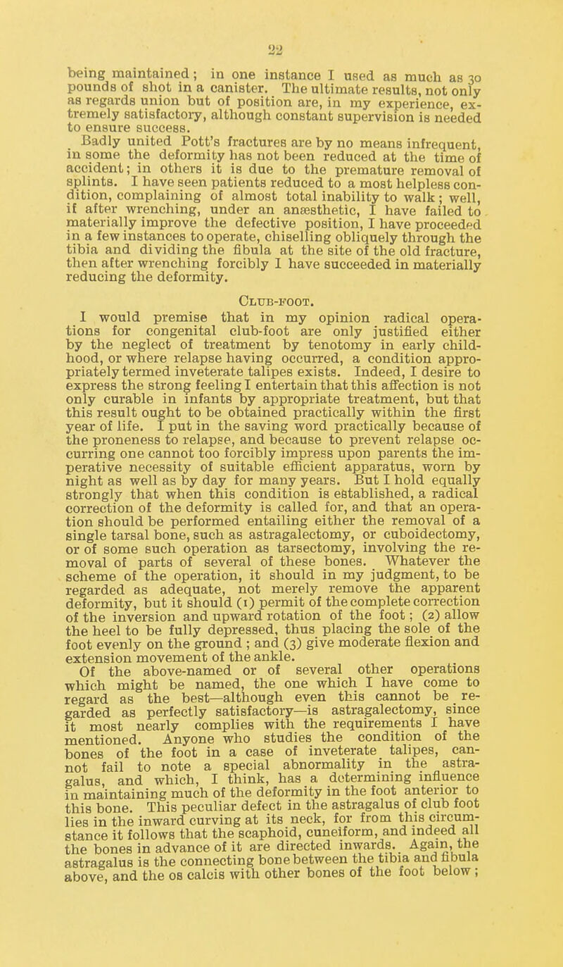 being maintained; in one instance I used as much as 30 pounds of shot in a canister. The ultimate results, not only as regards union but of position are, in my experience, ex- tremely satisfactory, although constant supervision is needed to ensure success. Badly united Pott's fractures are by no means infrequent, in some the deformity has not been reduced at the time of accident; in others it is due to the premature removal of splints. I have seen patients reduced to a most helpless con- dition, complaining of almost total inability to walk ; well, if after wrenching, under an anaesthetic, I have failed to materially improve the defective position, I have proceeded in a few instances to operate, chiselling obliquely through the tibia and dividing the fibula at the site of the old fracture, then after wrenching forcibly I have succeeded in materially reducing the deformity. Club-foot. I would premise that in my opinion radical opera- tions for congenital club-foot are only justified either by the neglect of treatment by tenotomy in early child- hood, or where relapse having occurred, a condition appro- priately termed inveterate talipes exists. Indeed, I desire to express the strong feeling I entertain that this affection is not only curable in infants by appropriate treatment, but that this result ought to be obtained practically within the first year of life. I put in the saving word practically because of the proneness to relapse, and because to prevent relapse oc- curring one cannot too forcibly impress upon parents the im- perative necessity of suitable efiicient apparatus, worn by night as well as by day for many years. But I hold equally strongly that when this condition is established, a radical correction of the deformity is called for, and that an opera- tion should be performed entailing either the removal of a single tarsal bone, such as astragalectomy, or cuboidectomy, or of some such operation as tarsectomy, involving the re- moval of parts of several of these bones. Whatever the scheme of the operation, it should in my judgment, to be regarded as adequate, not merely remove the apparent deformity, but it should (i) permit of the complete correction of the inversion and upward rotation of the foot; (2) allow the heel to be fully depressed, thus placing the sole of the foot evenly on the ground ; and (3) give moderate flexion and extension movement of the ankle. Of the above-named or of several other operations which might be named, the one which I have come to regard as the best—although even this cannot be re- garded as perfectly satisfactory—is astragalectomy, smce It most nearly complies with the requirements I have mentioned. Anyone who studies the condition of the bones of the foot in a case of inveterate talipes, can- not fail to note a special abnormality in the astra- galus, and which, I think, has a determining influence in maintaining much of the deformity in the foot anterior to this bone. This peculiar defect in the astragalus of club foot lies in the inward curving at its neck, for from this circum- stance it follows that the scaphoid, cuneiform, and indeed all the bones in advance of it are directed inwards. Again, the astragalus is the connecting bone between the tibia and fibula above, and the os calcis with other bones of the foot below;