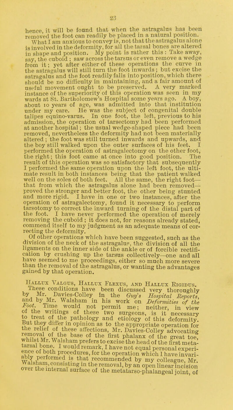 hence, it will be fonnd that when the astragalus has been removed the foot can readily be placed in a natural position. What I am anxious to convey is, not that the astragalus alone is involved in the deformity, for all the tarsal bones are altered in shape and position. My point is rather this : Take away, say, the cuboid ; saw across the tarsus or even remove a wedge from it; yet after either of these operations the curve in the astragalus will still turn the foot inwards ; but excise the astragalus and the foot readily falls into position, which there should be no difficulty in maintaining, and a fair amount of useful movement ought to be preserved. A very marked instance of the superiority of this operation was seen in my wards at St. Bartholomew's Hospital some years ago. A boy, about 10 years of age, was admitted into that institution under my care. He was the subject of congenital double talipes equino-varus. In one foot, the left, previous to his admission, the operation of tarsectomy had been performed at another hospital; the usual wedge-shaped piece had been removed, nevertheless the deformity had not been materially altered ; the foot was still turned inwards and upwards, and the boy still walked upon the outer surfaces of his feet. I performed the operation of astragalectomy on the other foot, the right; this foot came at once into good position. The result of this operation was so satisfactory that subsequently I performed the same operation upon the left foot, the ulti- mate result in both instances being that the patient walked well on the soles of both feet. All the same, the right foot— that from which the astragalus alone had been removed— proved the stronger and better foot, the other being stunted and more rigid. I have in one or two instances, after the operation of astragalectomy, found it necessary to perform tarsotomy to correct the inward turning of the distal part of the foot. I have never performed the operation of merely removing the cuboid ; it does not, for reasons already stated, commend itself to my judgment as an adequate means of cor- recting the deformity. Of other operations which have been suggested, such as the division of the neck of the astragalup, the division of all the ligaments on the inner side of the ankle or of forcible rectifi- cation by crushing up the tarsus collectively—one and all have seemed to me proceedings, either so much more severe than the removal of the astragalus, or wanting the advantages gained by that operation. Hallux Valgus, Hallux Flbxus, and Hallux Eigidus. Ihese conditions have been discussed very thoroughly Guy's Hospital Reports, and by Mr. Walsham in his work on Deformities of the tk '^ould not permit me; neither, in view of the writings of these two surgeons, is it necessary to treat of the pathology and etiology of this deformity, but they differ in opinion as to the appropriate operation for rJ^.^^l'i f J^T affections Mr. Davies-Colley advocating JSmJ'^^t^^X^^^^ °1 ^'^^^ phalanx of the gi-eat toe, whilst Mr. Walsham prefers to excise the head of the first meta- PnZ nf S I ^o^jd remark, I have not equal personal experi- nw^ ^ f procedures, for the operation which 1 have invari- ably performed is that recommended by my colleague Mr over the internal surface of the metatarso-plialangeal joint, of