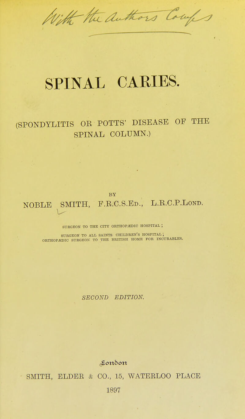 SPINAL CARIES. (SPONDYLITIS OE POTTS' DISEASE OF THE SPINAL COLUMN.) BY NOBLE SMITH, F.R.C.S.Ed., L.R.C.P.Lond. SURGEON TO THE CITY ORTHOPAEDIC HOSPITAL ; SURGEON TO ALL SAINTS CHILDREN'S HOSPITAL ; ORTHOPEDIC SURGEON TO THE BRITISH HOME FOR INCURABLES. SECOND EDITION. SMITH, ELDEE & CO., 15, WATEELOO PLACE 1897