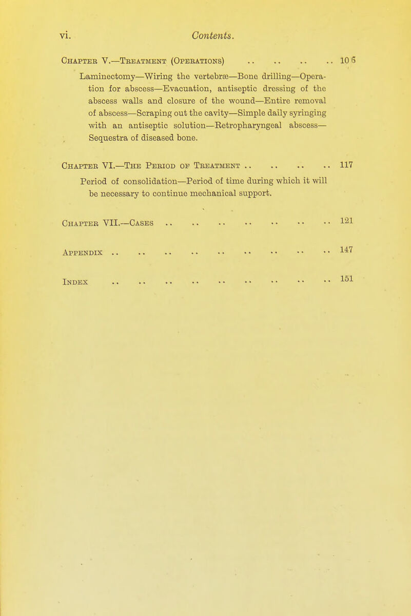 Chapter V.—Treatment (Operations) 10 S Laminectomy—Wiring the vertebras—Bone drilling—Opera- tion for abscess—Evacuation, antiseptic dressing of the abscess walls and closure of the wound—Entire removal of abscess—Scraping out the cavity—Simple daily syringing with an antiseptic solution—Retropharyngeal abscess— Sequestra of diseased bone. Chapter VI.—The Period op Treatment 117 Period of consolidation—Period of time during which it will be necessary to continue mechanical support. Chapter VII.—Cases i21 Appendix 147 Index 151