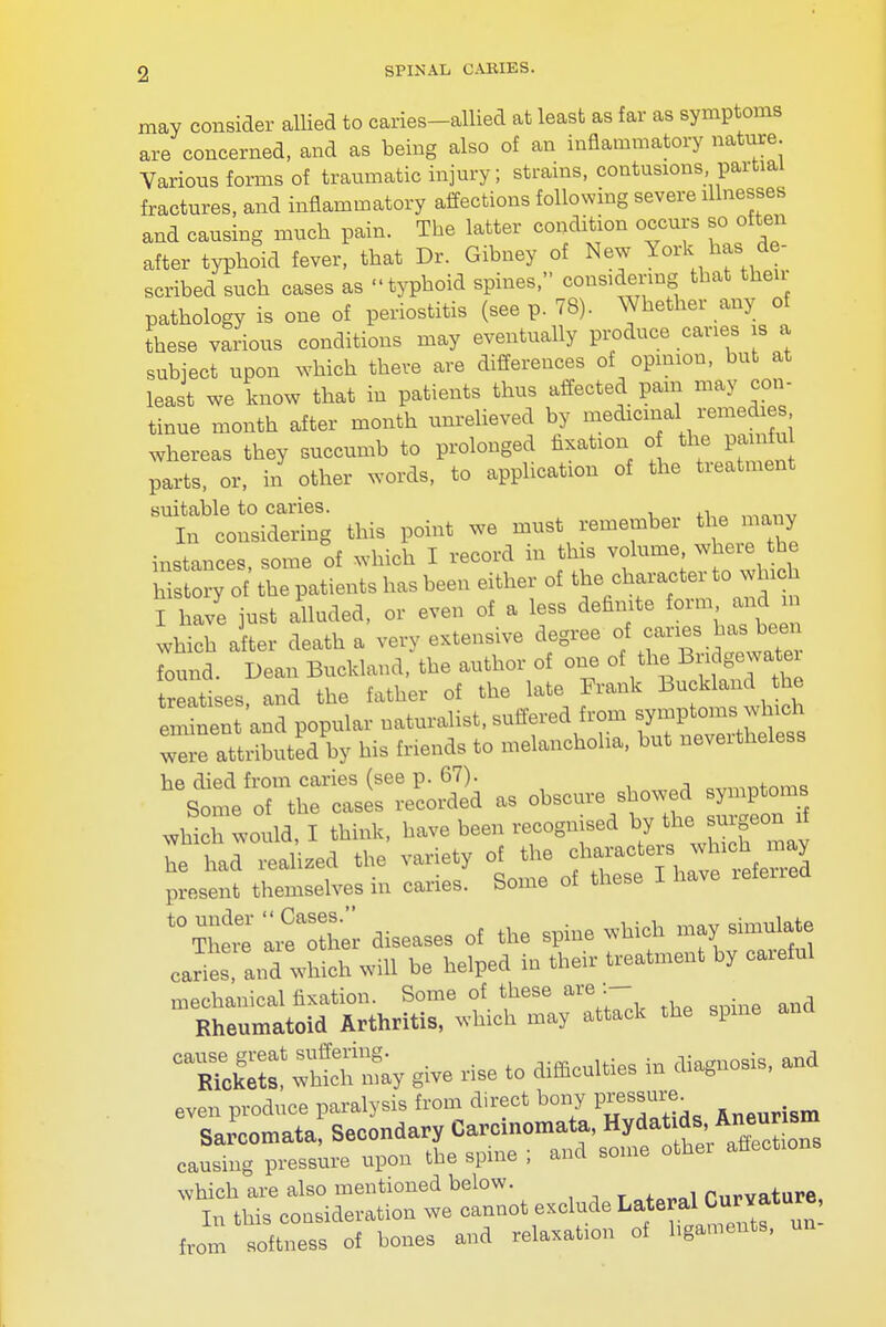 may consider allied to caries-allied at least as far as symptoms are concerned, and as being also of an inflammatory nature. Various forms of traumatic injury; strains, contusions partial fractures, and inflammatory affections following severe illnesses and causing much pain. The latter condition occurs so often after typhoid fever, that Dr. Gibney of New York. has. de- scribed such cases as typhoid spines, considering that then pathology is one of periostitis (seep. 78). Whether any of these various conditions may eventually produce caries is a subject upon which there are differences of opinion, but at least we know that in patients thus affected pam may con- tinue month after month unrelieved by medicinal remedies whereas they succumb to prolonged fixation o the pamfu parts, or, in other words, to application of the treatment suitable to caries. . In considering this point we must remember the many instances, some of which I record in this volume where he history of the patients has been either of thetowbxcb I have just alluded, or even of a less definite form and.m which after death a very extensive degree of canes has been found. Dean Buckland, the author of one of the Bridge^ treatises and the father of the late Frank Buckland the e iten 'and popular naturalist, suffered from qqtarJ** wie attributed by his friends to melanchoha, but nevertheless whi h would I think, have been recognised by the surgeon i he had realized the variety of the atTrefeSed present themselves in caries. Some of these I have lefeirea t0TTet' another diseases of the spine which may simulate carie!I, and which will be helped in their treatment by careful mechanical fixation. Some of these are Rheumatoid Arthritis, which may attack the spme CaS::£:y give rise to difficulties in diagnosis, and even produce paralysis from direct bony Pressure Sarcomata, Secondary Carcinomata, Hyda^^™J causing pressure upon the spine ; and some other affection which are also mentioned below. mrvature In this consideration we cannot exclude Lateral Curvature, from softness of bones and relaxation of ligaments, un