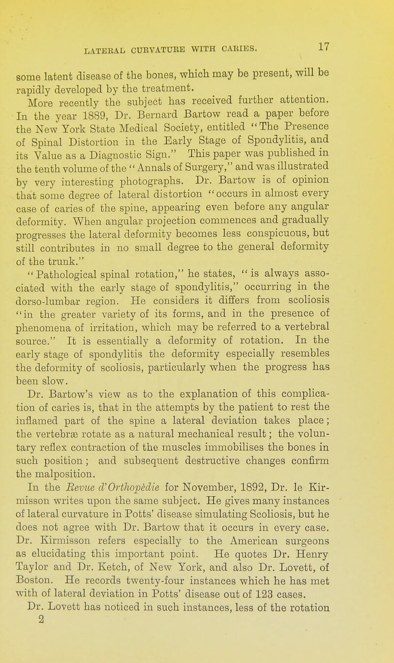 some latent disease of the bones, which may be present, will be rapidly developed by the treatment. More recently the subject has received further attention. In the year 1889, Dr. Bernard Bartow read a paper before the New York State Medical Society, entitled The Presence of Spinal Distortion in the Early Stage of Spondylitis, and its Value as a Diagnostic Sign. This paper was published in the tenth volume of the Annals of Surgery, and was illustrated by very interesting photographs. Dr. Bartow is of opinion that some degree of lateral distortion occurs in almost every case of caries of the spine, appearing even before any angular deformity. When angular projection commences and gradually progresses the lateral deformity becomes less conspicuous, but still contributes in no small degree to the general deformity of the trunk.  Pathological spinal rotation, he states, is always asso- ciated with the early stage of spondylitis, occurring in the dorso-lumbar region. He considers it differs from scoliosis in the greater variety of its forms, and in the presence of phenomena of irritation, which may be referred to a vertebral source. It is essentially a deformity of rotation. In the early stage of spondylitis the deformity especially resembles the deformity of scoliosis, particularly when the progress has been slow. Dr. Bartow's view as to the explanation of this complica- tion of caries is, that in the attempts by the patient to rest the inflamed part of the spine a lateral deviation takes place; the vertebra rotate as a natural mechanical result; the volun- tary reflex contraction of the muscles immobilises the bones in such position; and subsequent destructive changes confirm the malposition. In the Bevue cT'Orthop&die for November, 1892, Dr. le Kir- misson writes upon the same subject. He gives many instances of lateral curvature in Potts' disease simulating Scoliosis, but he does not agree with Dr. Bartow that it occurs in every case. Dr. Kirmisson refers especially to the American surgeons as elucidating this important point. He quotes Dr. Henry Taylor and Dr. Ketch, of New York, and also Dr. Lovett, of Boston. He records twenty-four instances which he has met with of lateral deviation in Potts' disease out of 123 cases. Dr. Lovett has noticed in such instances, less of the rotation 2