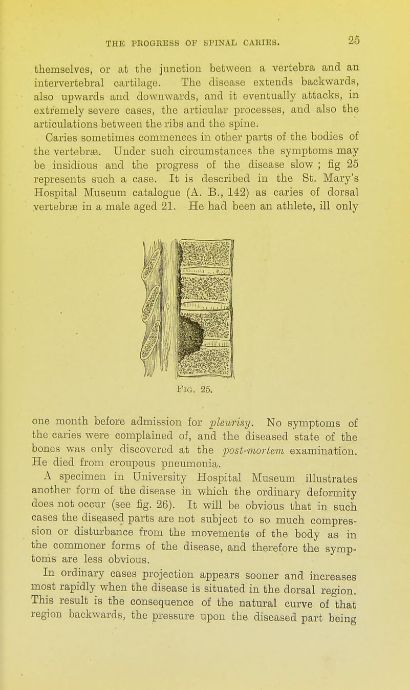 themselves, or at the junction between a vertebra and an intervertebral cartilage. The disease extends backwards, also upwards and downwards, and it eventually attacks, in extremely severe cases, the articular processes, and also the articulations between the ribs and the spine. Caries sometimes commences in other parts of the bodies of the vertebras. Under such circumstances the symptoms may be insidious and the progress of the disease slow ; fig 25 represents such a case. It is described in the St. Mary's Hospital Museum catalogue (A. B., 142) as caries of dorsal vertebras in a male aged 21. He had been an athlete, ill only one month before admission for pleurisy. No symptoms of the caries were complained of, and the diseased state of the bones was only discovered at the post-mortem examination. He died from croupous pneumonia. A specimen in University Hospital Museum illustrates another form of the disease in which the ordinary deformity does not occur (see fig. 26). It will be obvious that in such cases the diseased parts are not subject to so much compres- sion or disturbance from the movements of the body as in the commoner forms of the disease, and therefore the symp- toms are less obvious. In ordinary cases projection appears sooner and increases most rapidly when the disease is situated in the dorsal region. This result is the consequence of the natural curve of that region backwards, the pressure upon the diseased part being