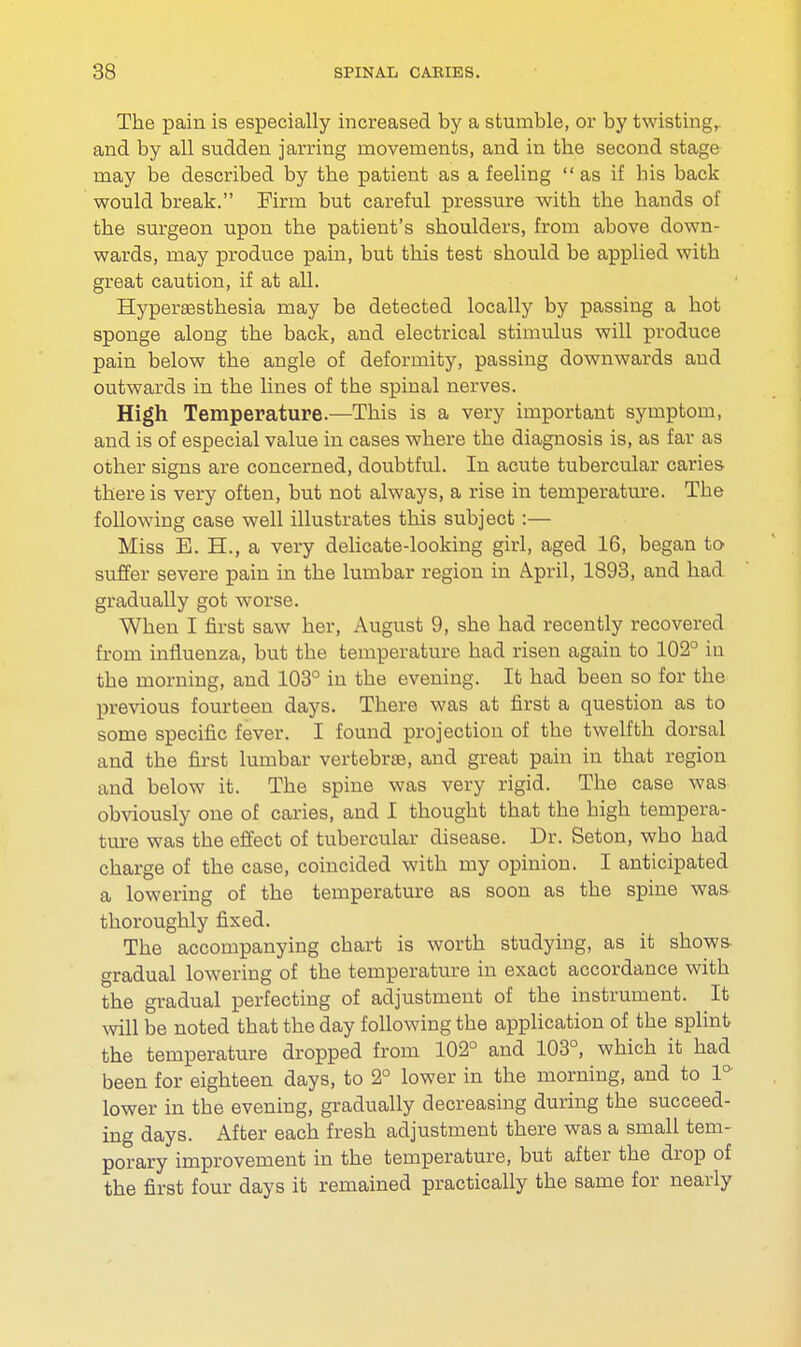 The pain is especially increased by a stumble, or by twisting,, and by all sudden jarring movements, and in the second stage may be described by the patient as a feeling as if his back would break. Firm but careful pressure with the hands of the surgeon upon the patient's shoulders, from above down- wards, may produce pain, but this test should be applied with great caution, if at all. Hyperaesthesia may be detected locally by passing a hot sponge along the back, and electrical stimulus will produce pain below the angle of deformity, passing downwards and outwards in the lines of the spinal nerves. High Temperature.—This is a very important symptom, and is of especial value in cases where the diagnosis is, as far as other signs are concerned, doubtful. In acute tubercular caries there is very often, but not always, a rise in temperature. The following case well illustrates this subject :— Miss E. H., a very delicate-looking girl, aged 16, began to suffer severe pain in the lumbar region in April, 1893, and had gradually got worse. When I first saw her, August 9, she had recently recovered from influenza, but the temperature had risen again to 102° in the morning, and 103° in the evening. It had been so for the previous fourteen days. There was at first a question as to some specific fever. I found projection of the twelfth dorsal and the first lumbar vertebrae, and great pain in that region and below it. The spine was very rigid. The case was obviously one of caries, and I thought that the high tempera- ture was the effect of tubercular disease. Dr. Seton, who had charge of the case, coincided with my opinion. I anticipated a lowering of the temperature as soon as the spine was thoroughly fixed. The accompanying chart is worth studying, as it shows gradual lowering of the temperature in exact accordance with the gradual perfecting of adjustment of the instrument. It will be noted that the day following the application of the splint the temperature dropped from 102° and 103°, which it had been for eighteen days, to 2° lower in the morning, and to 1° lower in the evening, gradually decreasing during the succeed- ing days. After each fresh adjustment there was a small tem- porary improvement in the temperature, but after the drop of the first four days it remained practically the same for nearly