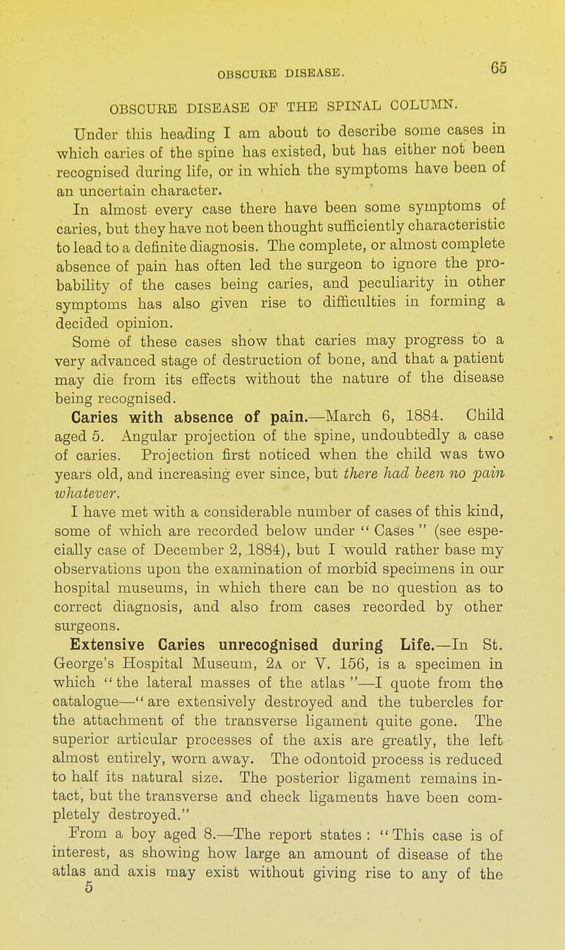 OBSCURE DISEASE OP THE SPINAL COLUMN. Under this heading I am about to describe some cases in which caries of the spine has existed, but has either not been recognised during life, or in which the symptoms have been of an uncertain character. In almost every case there have been some symptoms of caries, but they have not been thought sufficiently characteristic to lead to a definite diagnosis. The complete, or almost complete absence of pain has often led the surgeon to ignore the pro- bability of the cases being caries, and peculiarity in other symptoms has also given rise to difficulties in forming a decided opinion. Some of these cases show that caries may progress to a very advanced stage of destruction of bone, and that a patient may die from its effects without the nature of the disease being recognised. Caries with absence of pain.—March 6, 1884. Child aged 5. Angular projection of the spine, undoubtedly a case of caries. Projection first noticed when the child was two years old, and increasing ever since, but there had been no pain whatever. I have met with a considerable number of cases of this kind, some of which are recorded below under  Cases  (see espe- cially case of December 2, 1884), but I would rather base my observations upon the examination of morbid specimens in our hospital museums, in which there can be no question as to correct diagnosis, and also from cases recorded by other surgeons. Extensive Caries unrecognised during Life.—In St. George's Hospital Museum, 2a or V. 156, is a specimen in which the lateral masses of the atlas—I quote from the catalogue—are extensively destroyed and the tubercles for the attachment of the transverse ligament quite gone. The superior articular processes of the axis are greatly, the left almost entirely, worn away. The odontoid process is reduced to half its natural size. The posterior ligament remains in- tact, but the transverse and check ligaments have been com- pletely destroyed. From a boy aged 8.—The report states: This case is of interest, as showing how large an amount of disease of the atlas and axis may exist without giving rise to any of the