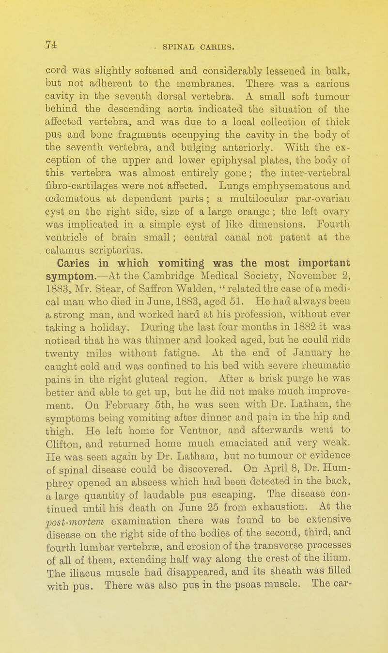 cord was slightly softened and considerably lessened in bulk, but not adherent to the membranes. There was a carious cavity in tbe seventh dorsal vertebra. A small soft tumour behind the descending aorta indicated the situation of the affected vertebra, and was due to a local collection of thick pus and bone fragments occupying the cavity in the body of the seventh vertebra, and bulging anteriorly. With the ex- ception of the upper and lower epiphysal plates, the body of this vertebra was almost entirely gone; the inter-vertebral fibro-cartilages were not affected. Lungs emphysematous and oedeniatous at dependent parts; a multilocular par-ovarian cyst on the right side, size of a large orange ; the left ovary was implicated in a simple cyst of like dimensions. Fourth ventricle of brain small; central canal not patent at the calamus scriptorius. Caries in which Yomiting was the most important symptom.—At the Cambridge Medical Society, November 2, 1883, Mr. Stear, of Saffron Walden,  related the case of a medi- cal man who died in Juue, 1S83, aged 51. He had always been a strong man, and worked hard at his profession, without ever taking a holiday. During the last four mouths in 1882 it was noticed that he was thinner and looked aged, but he could ride twenty miles without fatigue. At the end of January he caught cold and was confined to his bed with severe rheumatic pains in the right gluteal region. After a brisk purge he was better and able to get up, but he did not make much improve- ment. On February 5th, he was seen with Dr. Latham, the symptoms being vomiting after dinner and pain in the hip and thigh. He left home for Ventnor, and afterwards went to Clifton, and returned home much emaciated and very weak. He was seen again by Dr. Latham, but no tumour or evidence of spinal disease could be discovered. On April 8, Dr. Hum- phrey opened an abscess which had been detected in the back, a large quautity of laudable pus escaping. The disease con- tinued until his death on June 25 from exhaustion. At the post-mortem examination there was found to be extensive disease on the right side of the bodies of the second, third, and fourth lumbar vertebra?, and erosion of the transverse processes of all of them, extending half way along the crest of the ilium. The iliacus muscle had disappeared, and its sheath was filled with pus. There was also pus in the psoas muscle. The car-