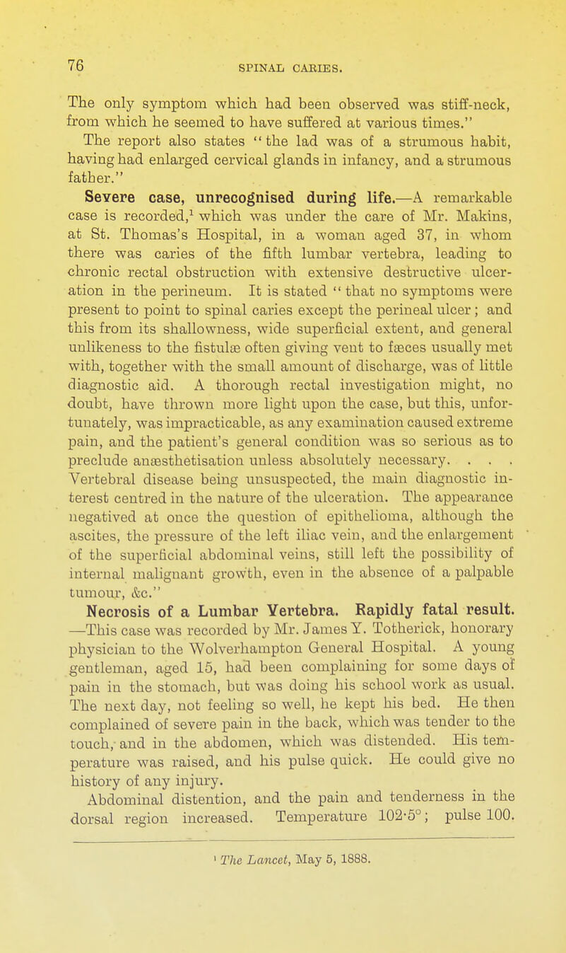 The only symptom which had been observed was stiff-neck, from which he seemed to have suffered at various times. The report also states the lad was of a strumous habit, having had enlarged cervical glands in infancy, and a strumous father. Severe case, unrecognised during life.—A remarkable case is recorded,1 which was under the care of Mr. Makins, at St. Tbomas's Hospital, in a woman aged 37, in whom there was caries of the fifth lumbar vertebra, leading to chronic rectal obstruction with extensive destructive ulcer- ation in the perineum. It is stated  that no symptoms were present to point to spinal caries except the perineal ulcer; and this from its shallowness, wide superficial extent, and general unlikeness to the fistuloe often giving vent to faeces usually met with, together with the small amount of discharge, was of little diagnostic aid. A thorough rectal investigation might, no doubt, have thrown more light upon the case, but this, unfor- tunately, was impracticable, as any examination caused extreme pain, and the patient's general condition was so serious as to preclude ansesthetisation unless absolutely necessary. . . Vertebral disease being unsuspected, the main diagnostic in- terest centred in the nature of the ulceration. The appearance negatived at once the question of epithelioma, although the ascites, the pressure of the left iliac vein, aud the enlargement of the superficial abdominal veins, still left the possibility of internal malignant growth, even in the absence of a palpable tumour, &c. Necrosis of a Lumbar Vertebra. Rapidly fatal result. —This case was recorded by Mr. James Y. Totherick, honorary physician to the Wolverhampton General Hospital. A young gentleman, aged 15, had been complaining for some days of pain in the stomach, but was doing his school work as usual. The next day, not feeling so well, he kept his bed. He then complained of severe pain in the back, which was tender to the touch, and in the abdomen, which was distended. His tem- perature was raised, and his pulse quick. He could give no history of any injury. Abdominal distention, and the pain and tenderness in the dorsal region increased. Temperature 102-5°; pulse 100. 1 The Lancet, May 5, 1888.