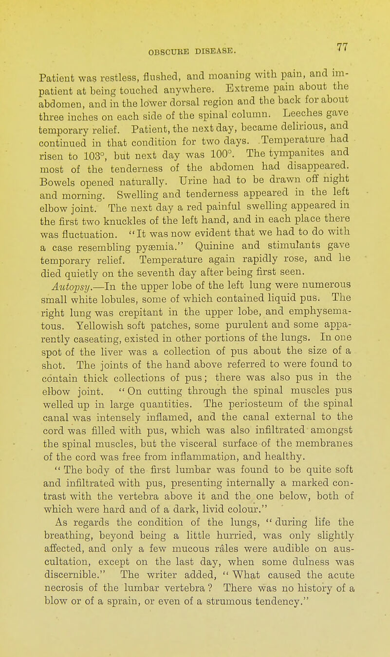 Patient was restless, flushed, and moaning with pain, and im- patient at being touched anywhere. Extreme pain about the abdomen, and in the lower dorsal region and the back for about three inches on each side of the spinal column. Leeches gave temporary relief. Patient, the next day, became delirious, and continued in that condition for two days. Temperature had risen to 103°, but next day was 100°. The tympanites and most of the tenderness of the abdomen had disappeared. Bowels opened naturally. Urine had to be drawn off night and morning. Swelling and tenderness appeared in the left elbow joint. The next day a red painful swelling appeared in the first two knuckles of the left hand, and in each place there was fluctuation. It was now evident that we had to do with a case resembling pyaemia. Quinine and stimulants gave temporary relief. Temperature again rapidly rose, and he died quietly on the seventh day after being first seen. Autopsy— In the upper lobe of the left lung were numerous small white lobules, some of which contained liquid pus. The right lung was crepitant in the upper lobe, and emphysema- tous. Yellowish soft patches, some purulent and some appa- rently caseating, existed in other portions of the lungs. In one spot of the liver was a collection of pus about the size of a shot. The joints of the hand above referred to were found to contain thick collections of pus; there was also pus in the elbow joint.  On cutting through the spinal muscles pus welled up in large quantities. The periosteum of the spinal canal was intensely inflamed, and the canal external to the cord was filled with pus, which was also infiltrated amongst the spinal muscles, but the visceral surface of the membranes of the cord was free from inflammation, and healthy.  The body of the first lumbar was found to be quite soft and infiltrated with pus, presenting internally a marked con- trast with the vertebra above it and the one below, both of which were hard and of a dark, livid colour. As regards the condition of the lungs,  during life the breathing, beyond being a little hurried, was only slightly affected, and only a few mucous rales were audible on aus- cultation, except on the last day, when some dulness was discernible. The writer added,  What caused the acute necrosis of the lumbar vertebra ? There was no history of a blow or of a sprain, or even of a strumous tendency.