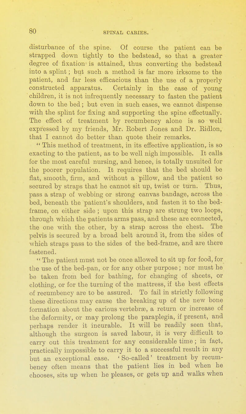 disturbance of the spine. Of course the patient can be strapped down tightly to the bedstead, so that a greater degree of fixation is attained, thus converting the bedstead into a splint; but such a method is far more irksome to the patient, and far less efficacious than the use of a properly constructed apparatus. Certainly in the case of young children, it is not infrequently necessary to fasten the patient down to the bed; but even in such cases, we cannot dispense with the splint for fixing and supporting the spine effectually. The effect of treatment by recumbency alone is so well expressed by my friends, Mr. Eobert Jones and Dr. Eidlon, that I cannot do better than quote their remarks.  This method of treatment, in its effective application,, is so exacting to the patient, as to be well nigh impossible. It calls for the most careful nursing, and hence, is totally unsuited for the poorer population. It requires that the bed should be flat, smooth, firm, and without a pillow, and the patient so secured by straps that he cannot sit up, twist or turn. Thus, pass a strap of webbing or strong canvas bandage, across the bed, beneath the patient's shoulders, and fasten it to the bed- frame, on either side ; upon this strap are strung two loops, through which the patients arms pass, and these are connected, the one with the other, by a strap across the chest. The pelvis is secured by a broad belt around it, from the sides of which straps pass to the sides of the bed-frame, and are there fastened.  The patient must not be once allowed to sit up for food, for the use of the bed-pan, or for any other purpose; nor must he be taken from bed for bathing, for changing of sheets, or clothing, or for the turning of the mattress, if the best effects of recumbency are to be assured. To fail in strictly following these directions may cause the breaking up of the new bone formation about the carious vertebras, a return or increase of the deformity, or may prolong the paraplegia, if present, and perhaps render it incurable. It will be readily seen that, although the surgeon is saved labour, it is very difficult to carry out this treatment for any considerable time; in fact, practically impossible to carry it to a successful result in any but an exceptional case. ' So-called' treatment by recum- bency often means that the patient lies in bed when he chooses, sits up when he pleases, or gets up and walks when