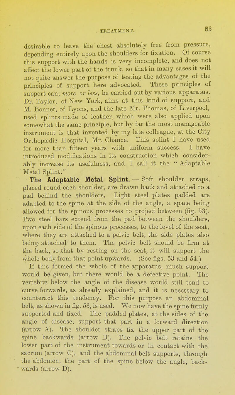 desirable to leave the chest absolutely free from pressure, depending entirely upon the shoulders for fixation. Of course this support with the hands is very incomplete, and does not affect the lower part of the trunk, so that in many cases it will not quite answer the purpose of testing the advantages of the principles of support here advocated. These principles of support can, more or less, be carried out by various apparatus. Dr. Taylor, of New York, aims at this kind of support, and M. Bonnet, of Lyons, and the late Mr. Thomas, of Liverpool, used splints made of leather, which were also applied upon somewhat the same principle, but by far the most manageable instrument is that invented by my late colleague, at the City Orthopedic Hospital, Mr. Chance. This splint I have used for more than fifteen years with uniform success. I have introduced modifications in its construction which consider- ably increase its usefulness, and I call it the  Adaptable Metal Splint. The Adaptable Metal Splint. — Soft shoulder straps, placed round each shoulder, are drawn back and attached to a pad behind the shoulders. Light steel plates padded are adapted to the spine at the side of the angle, a space being allowed for the spinous processes to project between (fig. 53). Two steel bars extend from the pad between the shoulders, upon each side of the spinous processes, to the level of the seat, where they are attached to a pelvic belt, the side plates also being- attached to them. The pelvic belt should be firm at the back, so that by resting on the seat, it will support the whole body from that point upwards. (See figs. 53 and 54.) If this formed the whole of the apparatus, much support would be given, but there would be a defective point. The vertebrae below the angle of the disease would still tend to curve forwards, as already explained, and it is necessary to counteract this tendency. For this purpose an abdominal belt, as shown in fig. 53, is used. We now have the spine firmly supported and fixed. The padded plates, at the sides of the angle of disease, support that part in a forward direction (arrow A). The shoulder straps fix the upper part of the spine backwards (arrow B). The pelvic belt retains the lower part of the instrument towards or in contact with the sacrum (arrow C), and the abdominal belt supports, through the abdomen, the part of the spine below the angle, back- * wards (arrow D).
