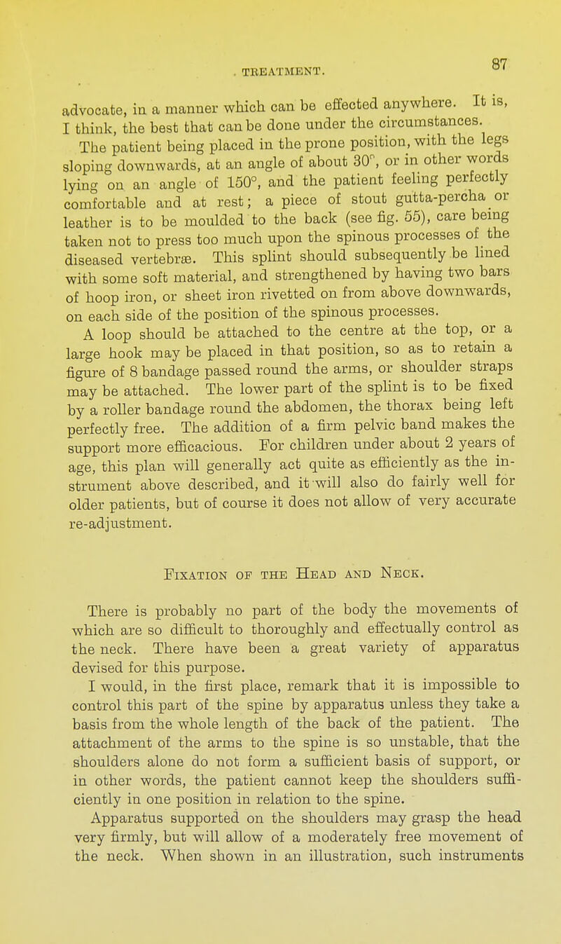 advocate, in a manner which can be effected anywhere. It is, I think, the best that can be done under the circumstances The patient being placed in the prone position, with the legs sloping downwards, at an angle of about 30, or in other words lying on an angle of 150°, and the patient feeling perfectly comfortable and at rest; a piece of stout gutta-percha or leather is to be moulded to the back (see fig. 55), care being taken not to press too much upon the spinous processes of the diseased vertebrae. This splint should subsequently be lined with some soft material, and strengthened by having two bars of hoop iron, or sheet iron rivetted on from above downwards, on each side of the position of the spinous processes. A loop should be attached to the centre at the top, or a large hook may be placed in that position, so as to retain a figure of 8 bandage passed round the arms, or shoulder straps may be attached. The lower part of the splint is to be fixed by a roller bandage round the abdomen, the thorax being left perfectly free. The addition of a firm pelvic band makes the support more efficacious. For children under about 2 years of age, this plan will generally act quite as efficiently as the in- strument above described, and it will also do fairly well for older patients, but of course it does not allow of very accurate re-adjustment. Fixation op the Head and Neck. There is probably no part of the body the movements of which are so difficult to thoroughly and effectually control as the neck. There have been a great variety of apparatus devised for this purpose. I would, in the first place, remark that it is impossible to control this part of the spine by apparatus unless they take a basis from the whole length of the back of the patient. The attachment of the arms to the spine is so unstable, that the shoulders alone do not form a sufficient basis of support, or in other words, the patient cannot keep the shoulders suffi- ciently in one position in relation to the spine. Apparatus supported on the shoulders may grasp the head very firmly, but will allow of a moderately free movement of the neck. When shown in an illustration, such instruments